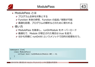 2013/7/6 第2回 きつねさんでもわかる LLVM 読書会用資料
ModulePass
ModulePass とは
プログラム全体を対象とする
Function 本体の参照、Function の追加／削除が可能
最適化処理、プログラムの解析などのために使われる
使い方
ModulePass を継承し、runOnModule をオーバーロード
最適化で、Module が修正された場合は true を返す。
ほかも同様に runOnXX というメソッドで目的の処理を行う。
4343
namespace llvm{
class ModulePass{
virtual bool runOnModule(Module &M) = 0;
}
}
namespace llvm{
class ModulePass{
virtual bool runOnModule(Module &M) = 0;
}
}
 