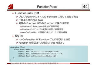2013/7/6 第2回 きつねさんでもわかる LLVM 読書会用資料
FunctionPass
FunctionPass とは
プログラムの中のすべての Function に対して実行される
一番よく使われる Pass
対象の Function 以外の Function の操作は不可
Module に Function の追加／削除不可
Module にグローバル変数の追加／削除不可
runOnFunction の実行にまたがった状態の維持
使い方
runOnFunction が Function ごとに呼び出される
Function が修正された場合は true を返す。
4444
namespace llvm{
class FunctionPass{
virtual bool doInitialization(Module &M);
virtual bool runOnFunction(Function &F) = 0;
virtual bool doFinalization(Module &M);
}
}
namespace llvm{
class FunctionPass{
virtual bool doInitialization(Module &M);
virtual bool runOnFunction(Function &F) = 0;
virtual bool doFinalization(Module &M);
}
}
 