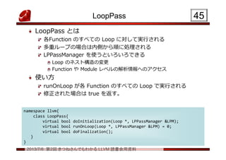 2013/7/6 第2回 きつねさんでもわかる LLVM 読書会用資料
LoopPass
LoopPass とは
各Function のすべての Loop に対して実行される
多重ループの場合は内側から順に処理される
LPPassManager を使うといろいろできる
Loop のネスト構造の変更
Function や Module レベルの解析情報へのアクセス
使い方
runOnLoop が各 Function のすべての Loop で実行される
修正された場合は true を返す。
4545
namespace llvm{
class LoopPass{
virtual bool doInitialization(Loop *, LPPassManager &LPM);
virtual bool runOnLoop(Loop *, LPPassManager &LPM) = 0;
virtual bool doFinalization();
}
}
namespace llvm{
class LoopPass{
virtual bool doInitialization(Loop *, LPPassManager &LPM);
virtual bool runOnLoop(Loop *, LPPassManager &LPM) = 0;
virtual bool doFinalization();
}
}
 