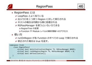 2013/7/6 第2回 きつねさんでもわかる LLVM 読書会用資料
RegionPass
RegionPass とは
LoopPass とよく似ている
出入り口を１つ持つ Region に対して実行される
ネストの場合は内側から順に処理される
RGPassManager を使うといろいろできる
RegionTree の変更
Function や Module レベルの解析情報へのアクセス
使い方
runOnRegion が各 Function のすべての Loop で実行される
修正された場合は true を返す。
4646
namespace llvm{
class RegionPass{
virtual bool doInitialization(Region *R, RGPassManager &RGM);
virtual bool runOnRegion(Region *R, RGPassManager &RGM) = 0;
virtual bool doFinalization();
}
}
namespace llvm{
class RegionPass{
virtual bool doInitialization(Region *R, RGPassManager &RGM);
virtual bool runOnRegion(Region *R, RGPassManager &RGM) = 0;
virtual bool doFinalization();
}
}
 