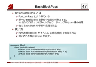 2013/7/6 第2回 きつねさんでもわかる LLVM 読書会用資料
BasicBlockPass
BasicBlockPass とは
FunctionPass とよく似ている
単一の BasicBlock を参照や変更の対象とする。
※ 出入り口が１つでラベルがあり、ジャンプがない一連の処理
他の BasicBlock の参照や変更は禁止
使い方
runOnBasicBlock がすべての BasicBlock で実行される
修正された場合は true を返す。
4747
namespace llvm{
class BasicBlockPass{
virtual bool doInitialization(Function &F);
virtual bool runOnBasicBlock(BasicBlock &BB) = 0;
virtual bool doFinalization(Function &F);
}
}
namespace llvm{
class BasicBlockPass{
virtual bool doInitialization(Function &F);
virtual bool runOnBasicBlock(BasicBlock &BB) = 0;
virtual bool doFinalization(Function &F);
}
}
 