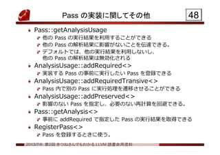 2013/7/6 第2回 きつねさんでもわかる LLVM 読書会用資料
Pass の実装に関してその他
Pass::getAnalysisUsage
他の Pass の実行結果を利用することができる
他の Pass の解析結果に影響がないことを伝達できる。
デフォルトでは、他の実行結果を利用しないし、
他の Pass の解析結果は無効化される
AnalysisUsage::addRequired<>
実装する Pass の事前に実行したい Pass を登録できる
AnalysisUsage::addRequiredTransive<>
Pass 内で別の Pass に実行処理を遷移させることができる
AnalysisUsage::addPreserved<>
影響のない Pass を指定し、必要のない再計算を回避できる。
Pass::getAnalysis<>
事前に addRequired で指定した Pass の実行結果を取得できる
RegisterPass<>
Pass を登録するときに使う。
4848
 