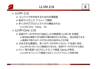 2013/7/6 第2回 きつねさんでもわかる LLVM 読書会用資料
LLVM とは
LLVM とは
コンパイラを作成するための共通基盤
BSDライセンス で C++ で開発
多くのサブプロジェクトから構成される
LLVM Core、Clang、 etc
LLVM Core とは
言語やアーキテクチャから独立した中間表現 LLVM IR を規定
新言語の開発で字句解析や構文解析だけを作成し、他は流用できる
最適化や新たなアーキテクチャ対応の試作なども可能
さまざまな最適化、多くのアーキテクチャへのコード生成に対応
LLVM IR のレベルで最適化するため、言語やアーキテクチャから独立
C++ 等の言語へのフロントエンド実装 Clang が有名
LLVM をコンパイラ基盤ではなくコンパイラとして利用可能
44
 