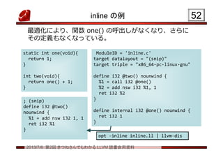 2013/7/6 第2回 きつねさんでもわかる LLVM 読書会用資料
inline の例
最適化により、関数 one() の呼出しがなくなり、さらに
その定義もなくなっている。
5252
static int one(void){
return 1;
}
int two(void){
return one() + 1;
}
static int one(void){
return 1;
}
int two(void){
return one() + 1;
}
ModuleID = 'inline.c'
target datalayout = "(snip)"
target triple = "x86_64-pc-linux-gnu"
define i32 @two() nounwind {
%1 = call i32 @one()
%2 = add nsw i32 %1, 1
ret i32 %2
}
define internal i32 @one() nounwind {
ret i32 1
}
ModuleID = 'inline.c'
target datalayout = "(snip)"
target triple = "x86_64-pc-linux-gnu"
define i32 @two() nounwind {
%1 = call i32 @one()
%2 = add nsw i32 %1, 1
ret i32 %2
}
define internal i32 @one() nounwind {
ret i32 1
}
; (snip)
define i32 @two()
nounwind {
%1 = add nsw i32 1, 1
ret i32 %1
}
; (snip)
define i32 @two()
nounwind {
%1 = add nsw i32 1, 1
ret i32 %1
}
opt –inline inline.ll | llvm-disopt –inline inline.ll | llvm-dis
 