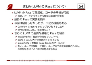 2013/7/6 第2回 きつねさんでもわかる LLVM 読書会用資料
まとめ（LLVM の Pass について）
LLVM の Pass で最適化、コードの解析が可能
言語、アーキテクチャから独立な最適化を実施
独自の Pass の実装も簡単
今回は紹介しなかったが、下記の機能もある
Call Flow Graph を dot でグラフ化することや
命令の種類ごとに、数をカウント
さらに LLVM の主要な最適化 Pass を紹介
instcombine : 複数の命令を１つにマージ
inline : みんな大好き関数のインライン化
simplifycfg : 複数の Basic Block のマージとか
あと、ループの展開、正規化、ループ内で不変の計算の外出し、
条件分岐とのネスト順の変更とかもある
5454
 