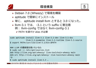 2013/7/6 第2回 きつねさんでもわかる LLVM 読書会用資料
環境構築
Debian 7.0 (Wheezy) で環境を構築
aptitude で簡単にインストール
単に、 aptitude install llvm とすると 3.0 になった。
llvm-3.1 では、 -3.1 という suffix に要注意
例： llvm-config ではなく llvm-config-3.1
PATH を通すか alias が必要
55
sudo aptitude install llvm-3.1 llvm-3.1-dev llvm-3.1-doc
llvm-3.1-examples llvm-3.1-runtime llvm-3.1-source
$ export PATH=/usr/lib/llvm-3.1/bin:$PATH
### LLVM の最新版を使いたいなら
$ sudo cat >> /etc/apt/sources.list
deb http://llvm.org/apt/wheezy/ llvm-toolchain-wheezy main
deb-src http://llvm.org/apt/wheezy/ llvm-toolchain-wheezy main
^D
$ sudo aptitude install llvm-3.3 …
sudo aptitude install llvm-3.1 llvm-3.1-dev llvm-3.1-doc
llvm-3.1-examples llvm-3.1-runtime llvm-3.1-source
$ export PATH=/usr/lib/llvm-3.1/bin:$PATH
### LLVM の最新版を使いたいなら
$ sudo cat >> /etc/apt/sources.list
deb http://llvm.org/apt/wheezy/ llvm-toolchain-wheezy main
deb-src http://llvm.org/apt/wheezy/ llvm-toolchain-wheezy main
^D
$ sudo aptitude install llvm-3.3 …
 