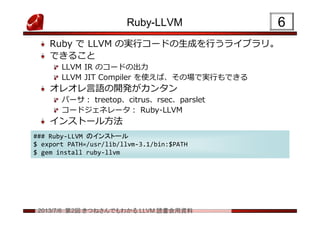2013/7/6 第2回 きつねさんでもわかる LLVM 読書会用資料
Ruby-LLVM
Ruby で LLVM の実行コードの生成を行うライブラリ。
できること
LLVM IR のコードの出力
LLVM JIT Compiler を使えば、その場で実行もできる
オレオレ言語の開発がカンタン
パーサ： treetop、citrus、rsec、parslet
コードジェネレータ： Ruby-LLVM
インストール方法
66
### Ruby-LLVM のインストール
$ export PATH=/usr/lib/llvm-3.1/bin:$PATH
$ gem install ruby-llvm
### Ruby-LLVM のインストール
$ export PATH=/usr/lib/llvm-3.1/bin:$PATH
$ gem install ruby-llvm
 