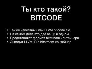 Ты кто такой?
BITCODE
• Также известный как LLVM bitcode ﬁle

• На самом деле это две вещи в одном

• Представляет формат bitstream контейнера

• Энкодит LLVM IR в bitstream контейнер
 