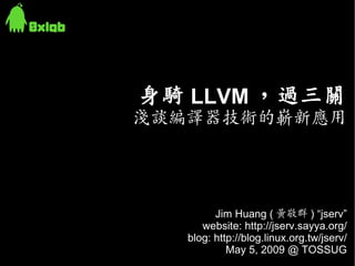 身騎 LLVM ，過三關
淺談編譯器技術的嶄新應用




         Jim Huang ( 黃敬群 ) “jserv”
      website: http://jserv.sayya.org/
   blog: http://blog.linux.org.tw/jserv/
            May 5, 2009 @ TOSSUG
 