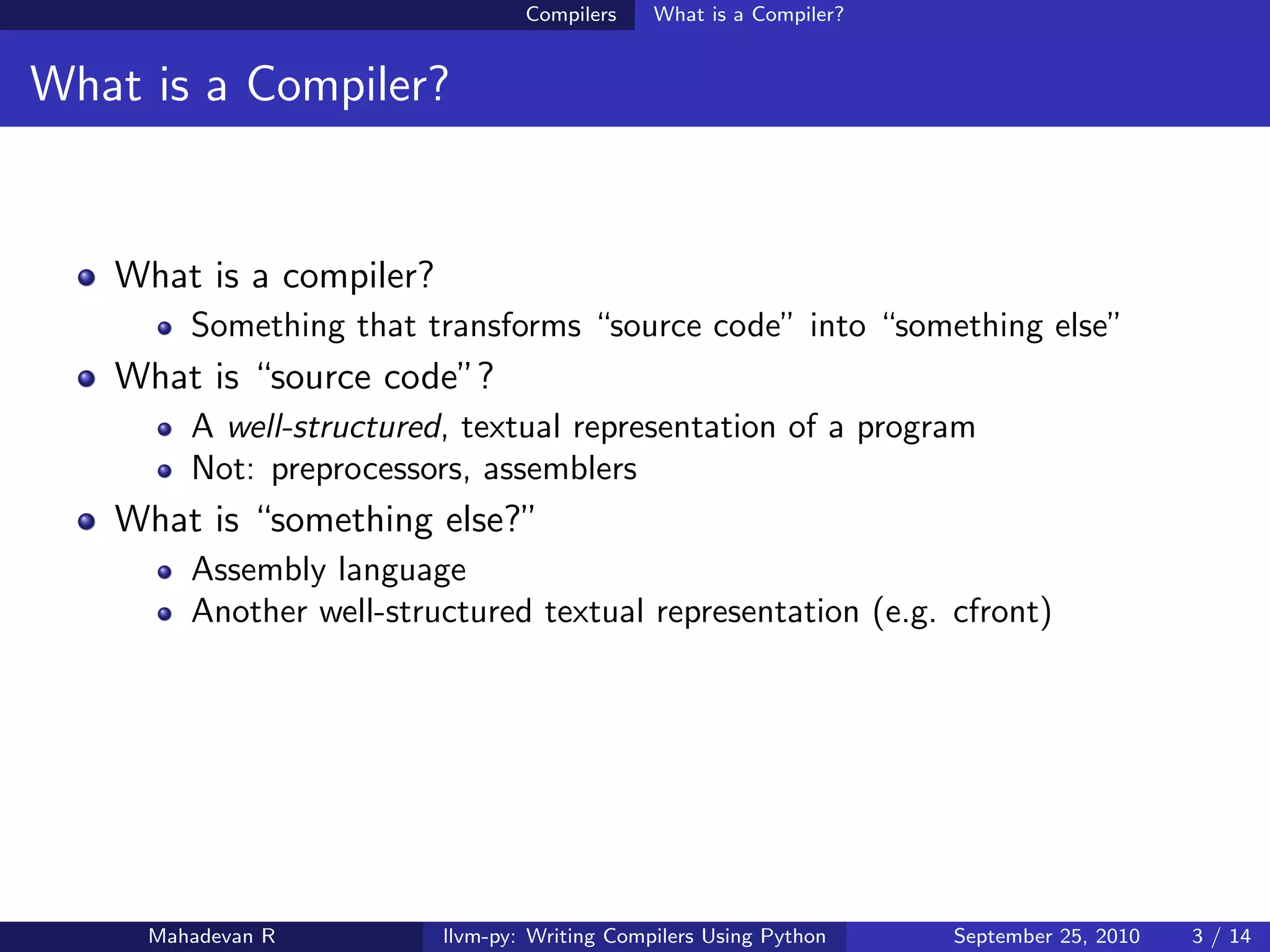 Compilers    What is a Compiler?


What is a Compiler?


   What is a compiler?
        Something that transforms “source code” into “something else”
   What is “source code”?
        A well-structured, textual representation of a program
        Not: preprocessors, assemblers
   What is “something else?”
        Assembly language
        Another well-structured textual representation (e.g. cfront)




     Mahadevan R         llvm-py: Writing Compilers Using Python    September 25, 2010   3 / 14
 