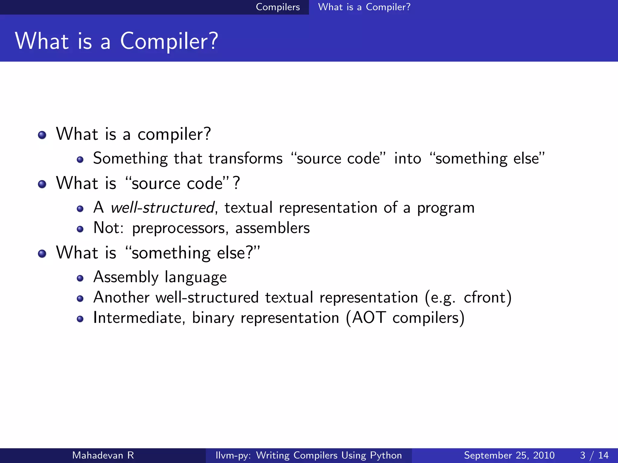 Compilers    What is a Compiler?


What is a Compiler?


   What is a compiler?
        Something that transforms “source code” into “something else”
   What is “source code”?
        A well-structured, textual representation of a program
        Not: preprocessors, assemblers
   What is “something else?”
        Assembly language
        Another well-structured textual representation (e.g. cfront)
        Intermediate, binary representation (AOT compilers)




     Mahadevan R         llvm-py: Writing Compilers Using Python    September 25, 2010   3 / 14
 