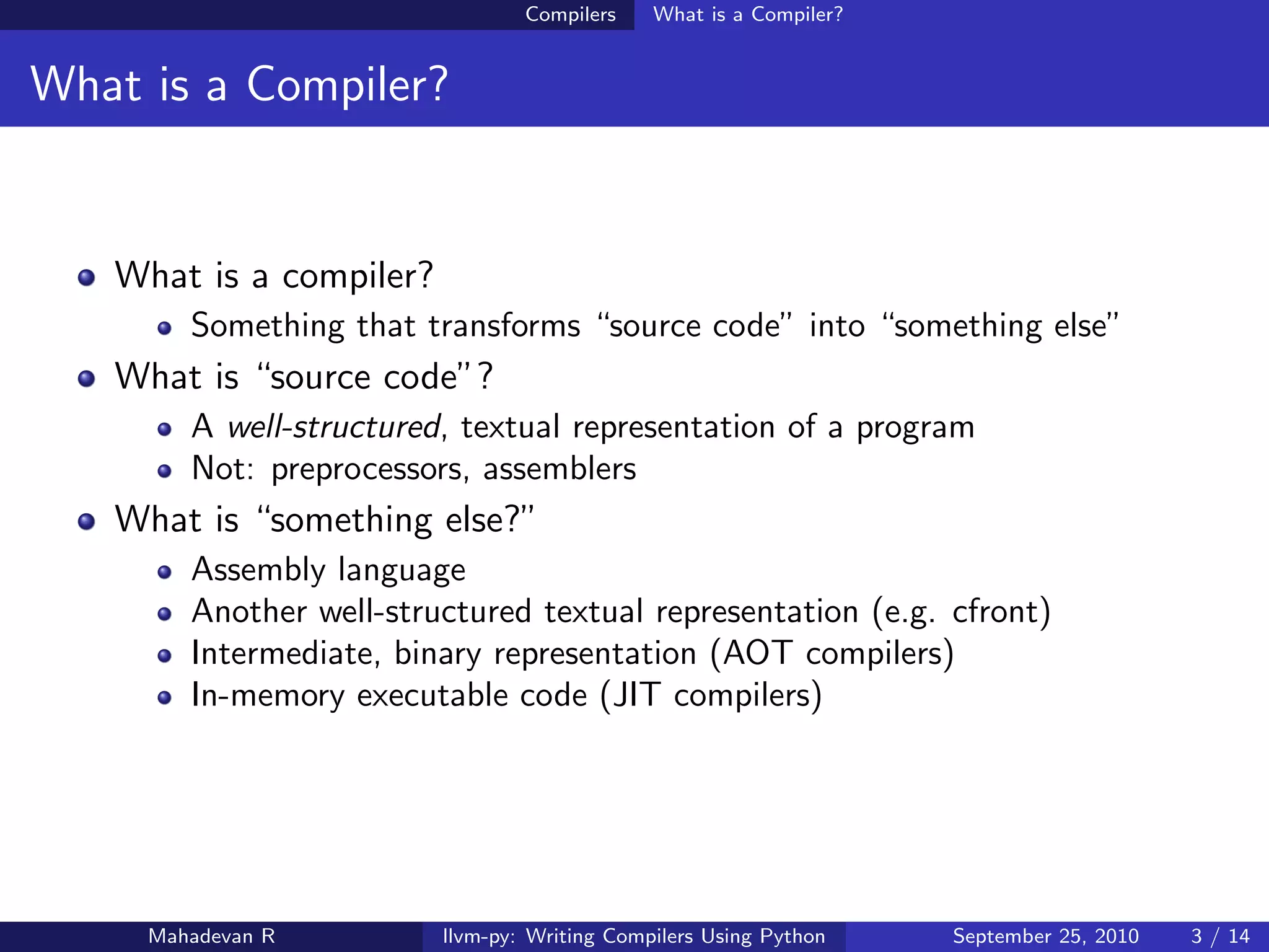 Compilers    What is a Compiler?


What is a Compiler?


   What is a compiler?
        Something that transforms “source code” into “something else”
   What is “source code”?
        A well-structured, textual representation of a program
        Not: preprocessors, assemblers
   What is “something else?”
        Assembly language
        Another well-structured textual representation (e.g. cfront)
        Intermediate, binary representation (AOT compilers)
        In-memory executable code (JIT compilers)




     Mahadevan R         llvm-py: Writing Compilers Using Python    September 25, 2010   3 / 14
 