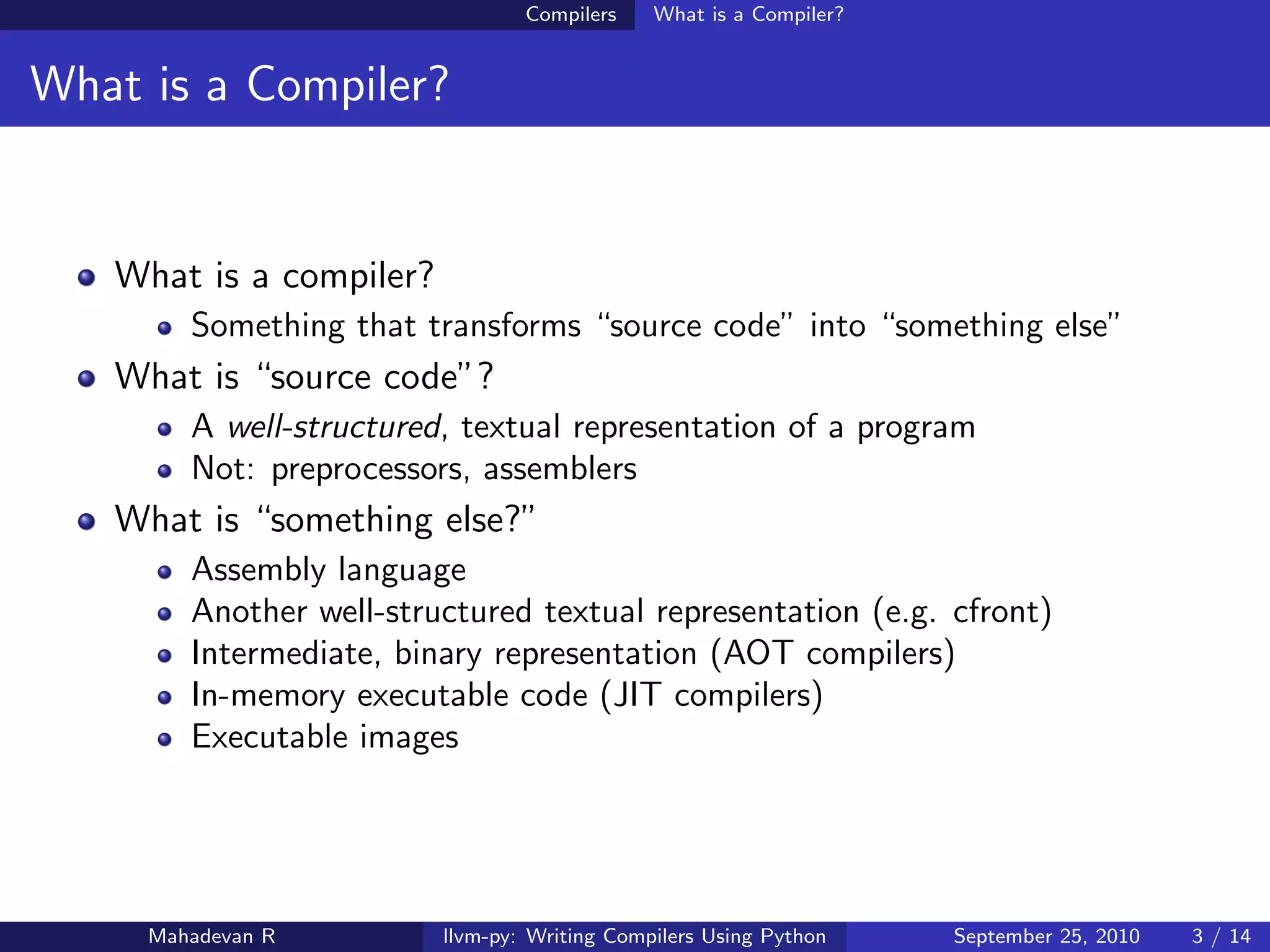 Compilers    What is a Compiler?


What is a Compiler?


   What is a compiler?
        Something that transforms “source code” into “something else”
   What is “source code”?
        A well-structured, textual representation of a program
        Not: preprocessors, assemblers
   What is “something else?”
        Assembly language
        Another well-structured textual representation (e.g. cfront)
        Intermediate, binary representation (AOT compilers)
        In-memory executable code (JIT compilers)
        Executable images




     Mahadevan R         llvm-py: Writing Compilers Using Python    September 25, 2010   3 / 14
 