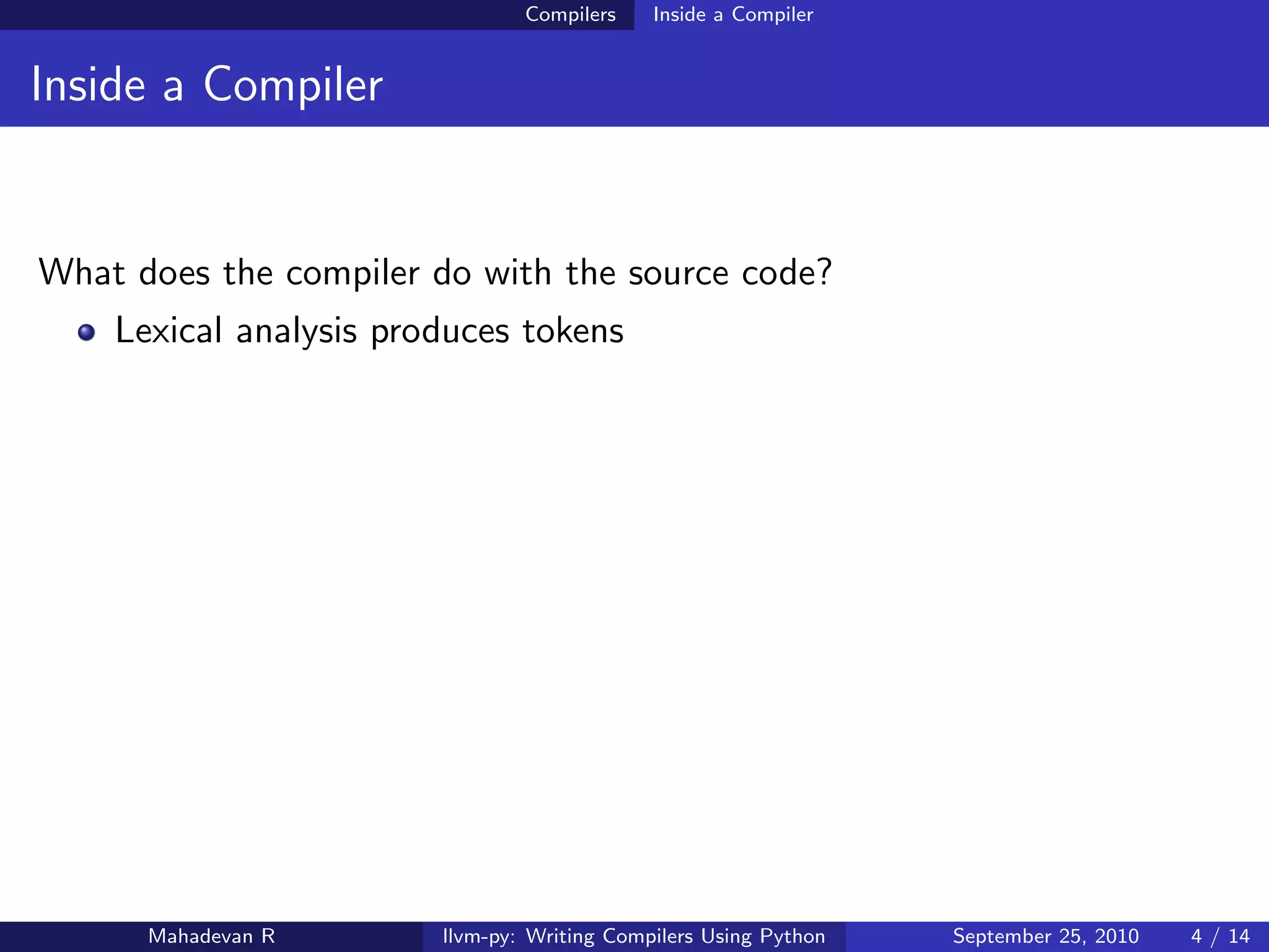 Compilers    Inside a Compiler


Inside a Compiler


What does the compiler do with the source code?
    Lexical analysis produces tokens




      Mahadevan R       llvm-py: Writing Compilers Using Python   September 25, 2010   4 / 14
 