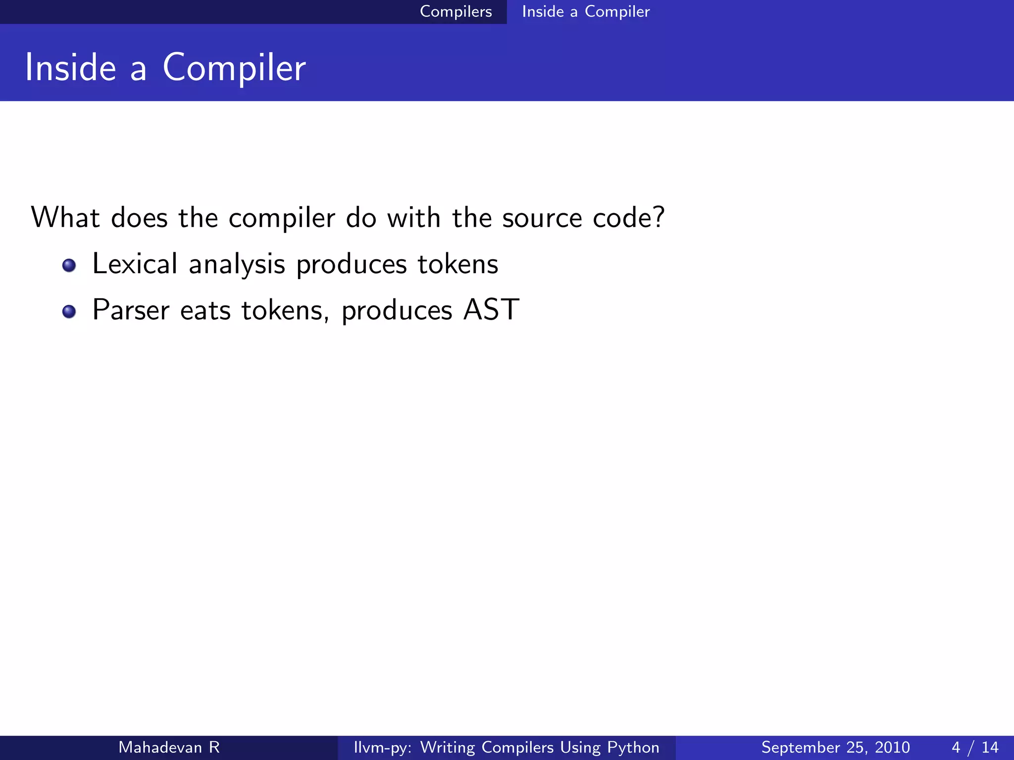 Compilers    Inside a Compiler


Inside a Compiler


What does the compiler do with the source code?
    Lexical analysis produces tokens
    Parser eats tokens, produces AST




      Mahadevan R       llvm-py: Writing Compilers Using Python   September 25, 2010   4 / 14
 