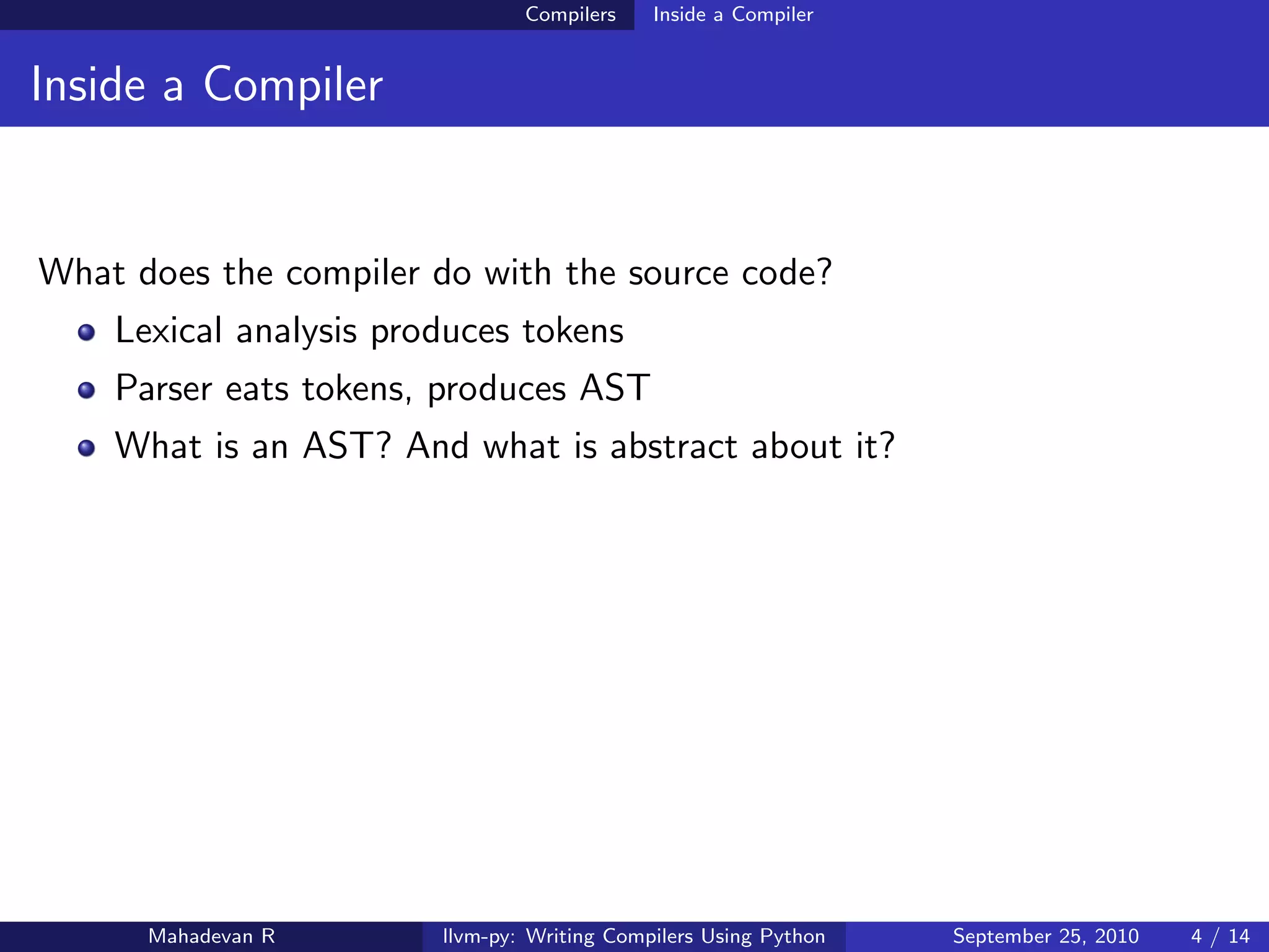 Compilers    Inside a Compiler


Inside a Compiler


What does the compiler do with the source code?
    Lexical analysis produces tokens
    Parser eats tokens, produces AST
    What is an AST? And what is abstract about it?




      Mahadevan R       llvm-py: Writing Compilers Using Python   September 25, 2010   4 / 14
 