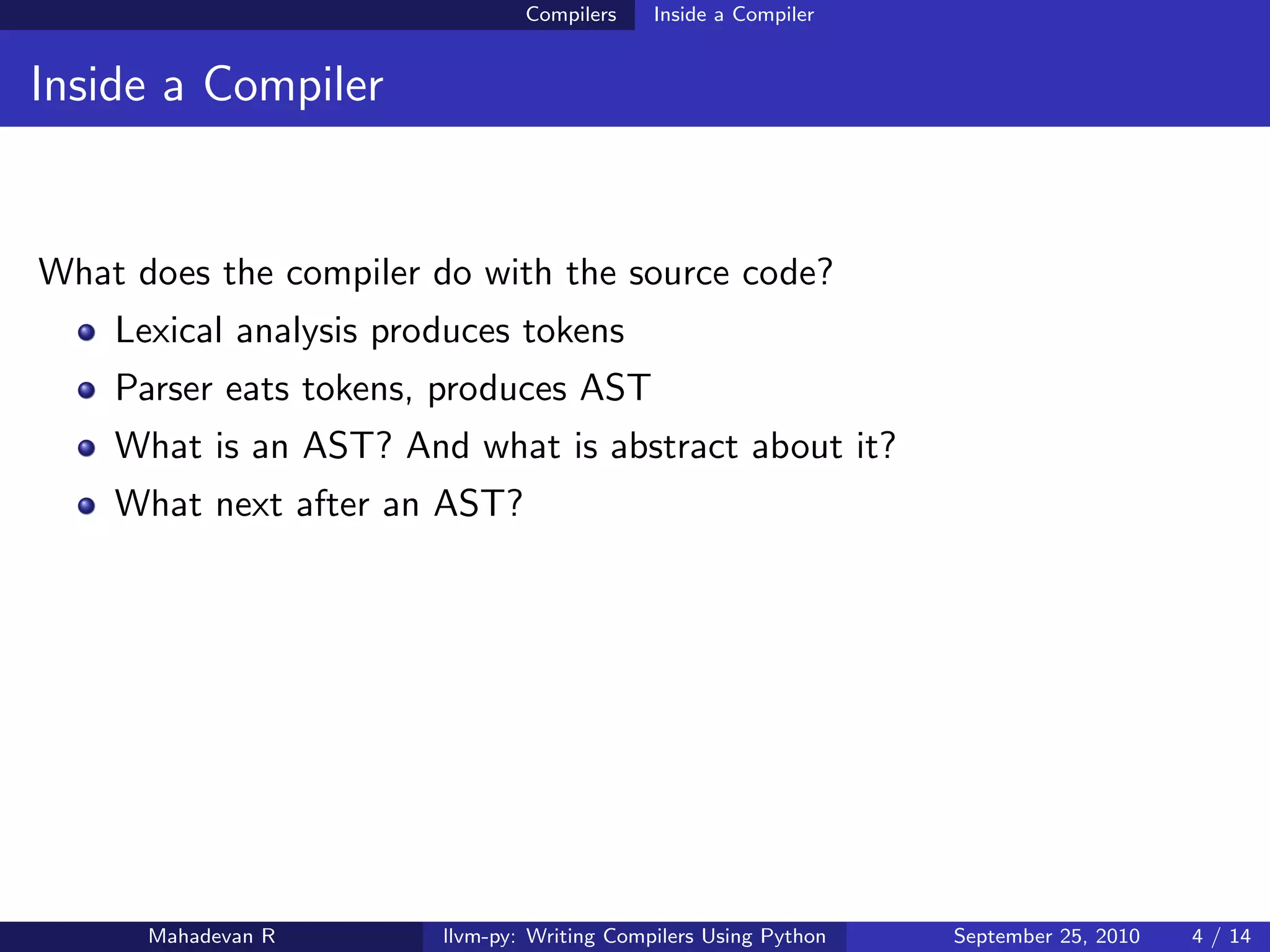 Compilers    Inside a Compiler


Inside a Compiler


What does the compiler do with the source code?
    Lexical analysis produces tokens
    Parser eats tokens, produces AST
    What is an AST? And what is abstract about it?
    What next after an AST?




      Mahadevan R       llvm-py: Writing Compilers Using Python   September 25, 2010   4 / 14
 