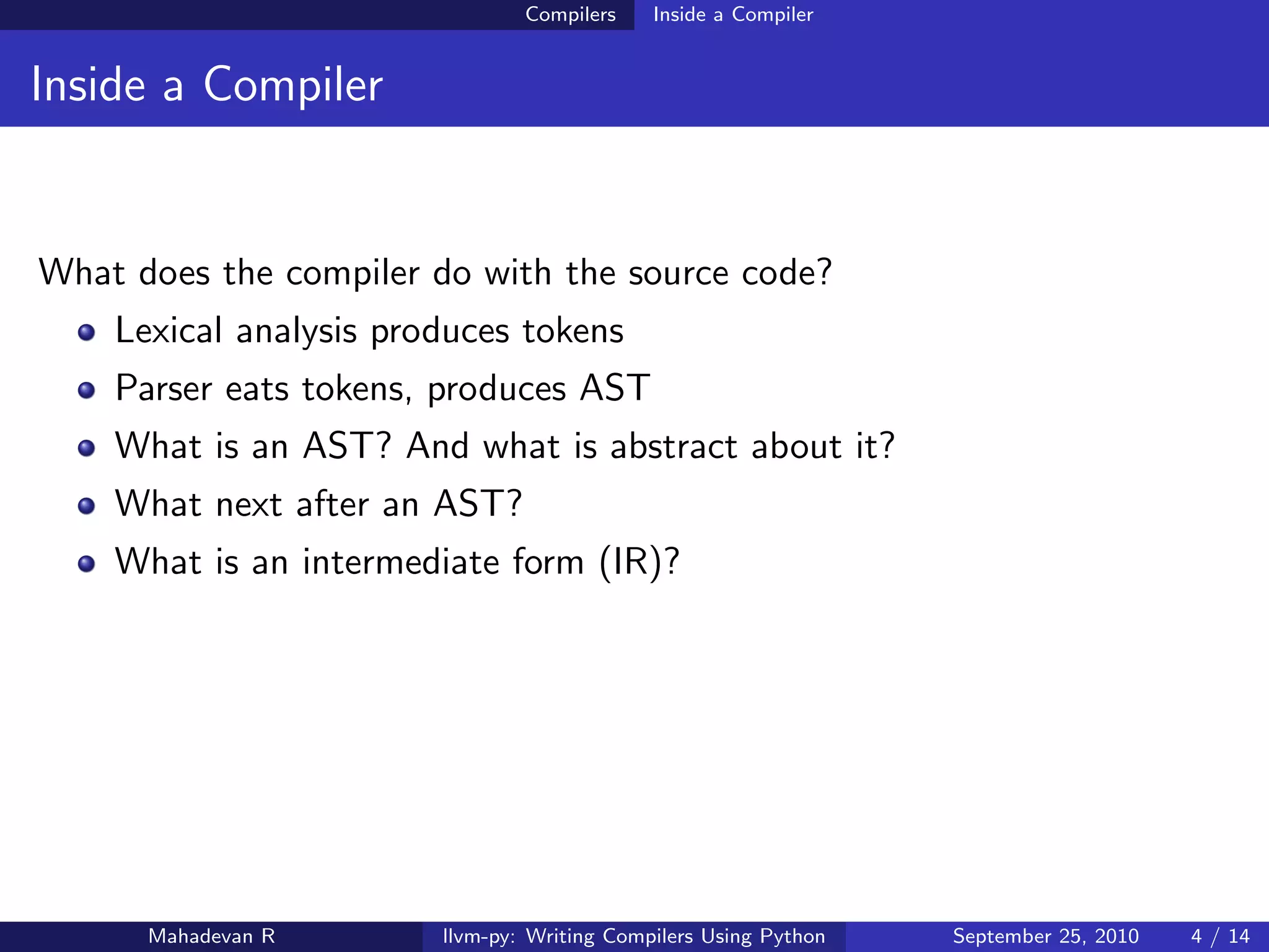 Compilers    Inside a Compiler


Inside a Compiler


What does the compiler do with the source code?
    Lexical analysis produces tokens
    Parser eats tokens, produces AST
    What is an AST? And what is abstract about it?
    What next after an AST?
    What is an intermediate form (IR)?




      Mahadevan R       llvm-py: Writing Compilers Using Python   September 25, 2010   4 / 14
 