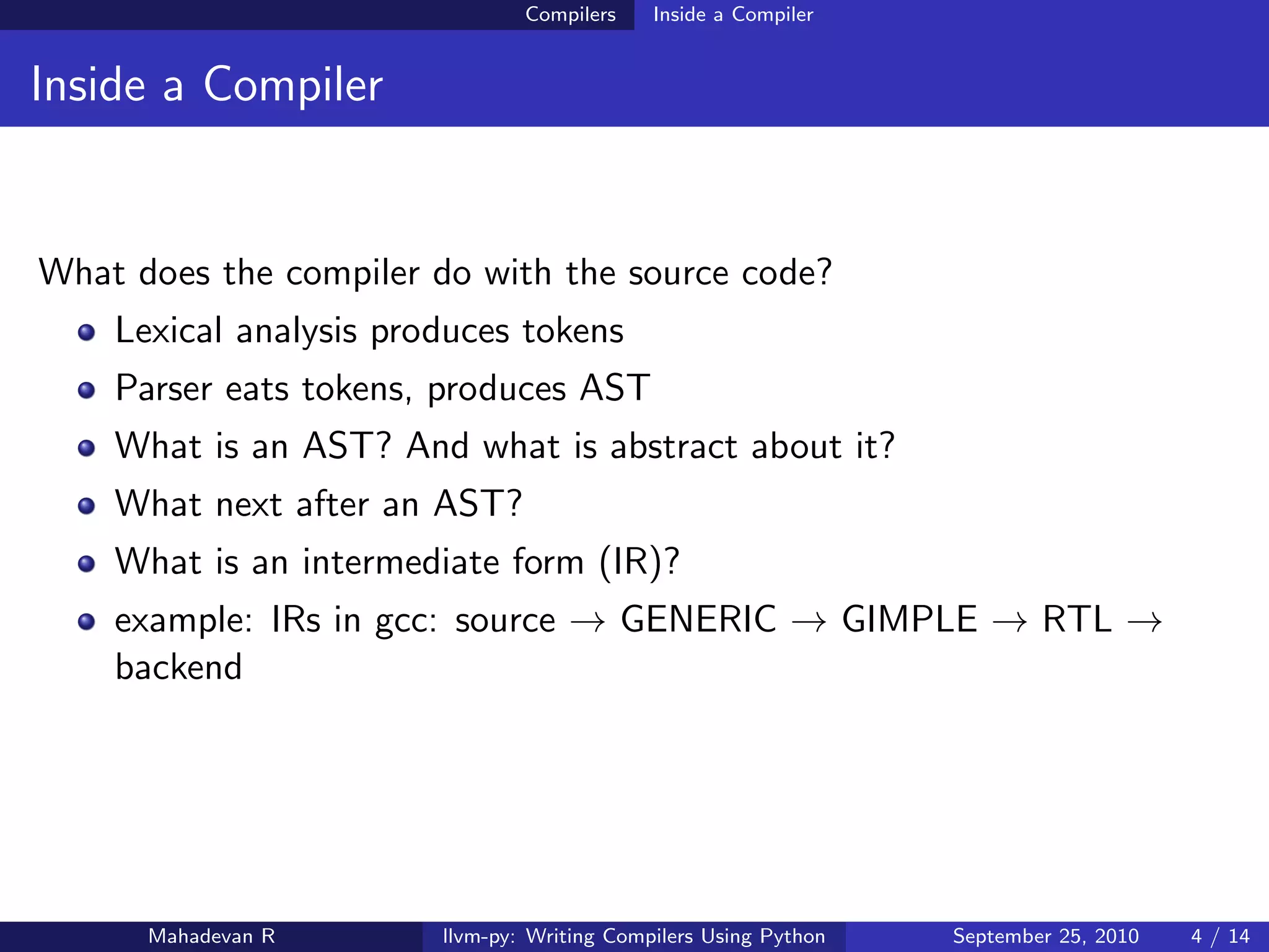 Compilers    Inside a Compiler


Inside a Compiler


What does the compiler do with the source code?
    Lexical analysis produces tokens
    Parser eats tokens, produces AST
    What is an AST? And what is abstract about it?
    What next after an AST?
    What is an intermediate form (IR)?
    example: IRs in gcc: source → GENERIC → GIMPLE → RTL →
    backend




      Mahadevan R       llvm-py: Writing Compilers Using Python   September 25, 2010   4 / 14
 