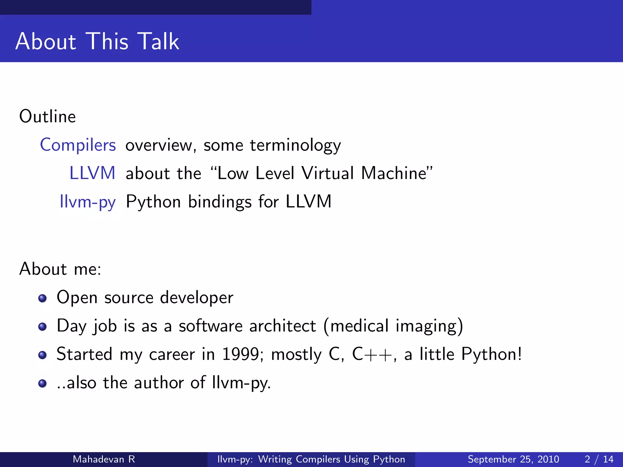 About This Talk

Outline
  Compilers overview, some terminology
      LLVM about the “Low Level Virtual Machine”
    llvm-py Python bindings for LLVM


About me:
    Open source developer
    Day job is as a software architect (medical imaging)
    Started my career in 1999; mostly C, C++, a little Python!
    ..also the author of llvm-py.


      Mahadevan R        llvm-py: Writing Compilers Using Python   September 25, 2010   2 / 14
 
