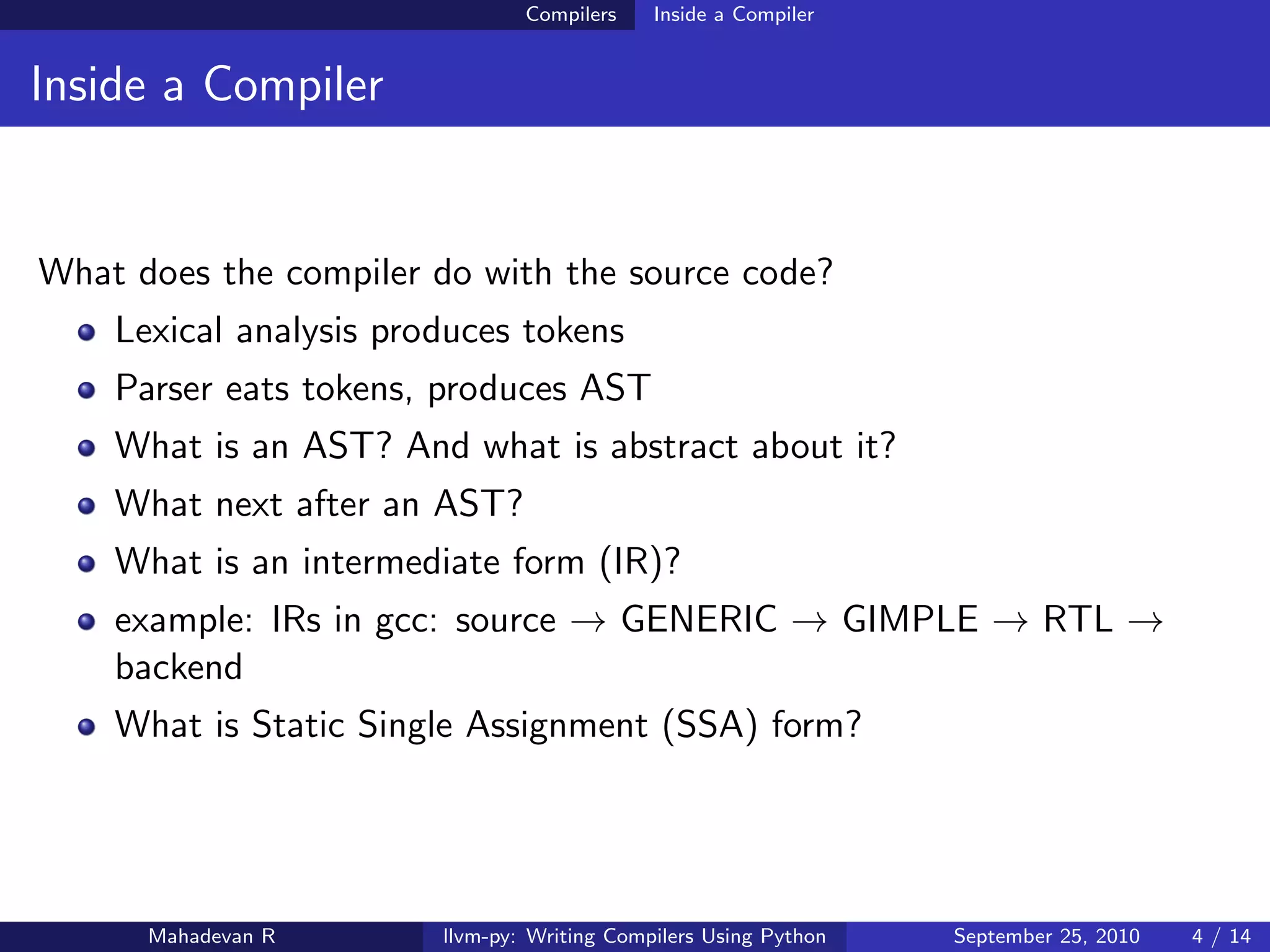 Compilers    Inside a Compiler


Inside a Compiler


What does the compiler do with the source code?
    Lexical analysis produces tokens
    Parser eats tokens, produces AST
    What is an AST? And what is abstract about it?
    What next after an AST?
    What is an intermediate form (IR)?
    example: IRs in gcc: source → GENERIC → GIMPLE → RTL →
    backend
    What is Static Single Assignment (SSA) form?




      Mahadevan R       llvm-py: Writing Compilers Using Python   September 25, 2010   4 / 14
 
