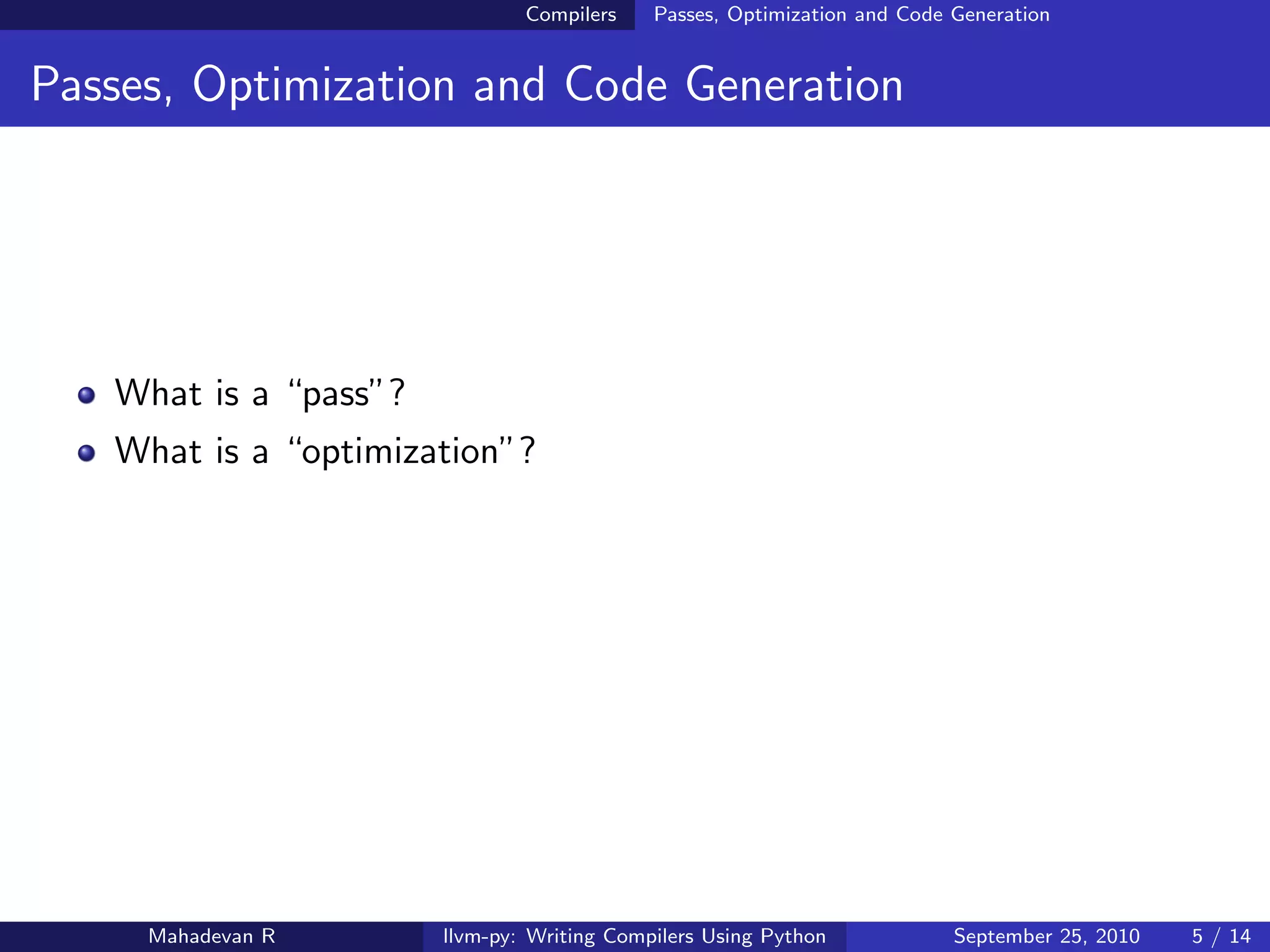 Compilers    Passes, Optimization and Code Generation


Passes, Optimization and Code Generation




   What is a “pass”?
   What is a “optimization”?




     Mahadevan R       llvm-py: Writing Compilers Using Python            September 25, 2010   5 / 14
 