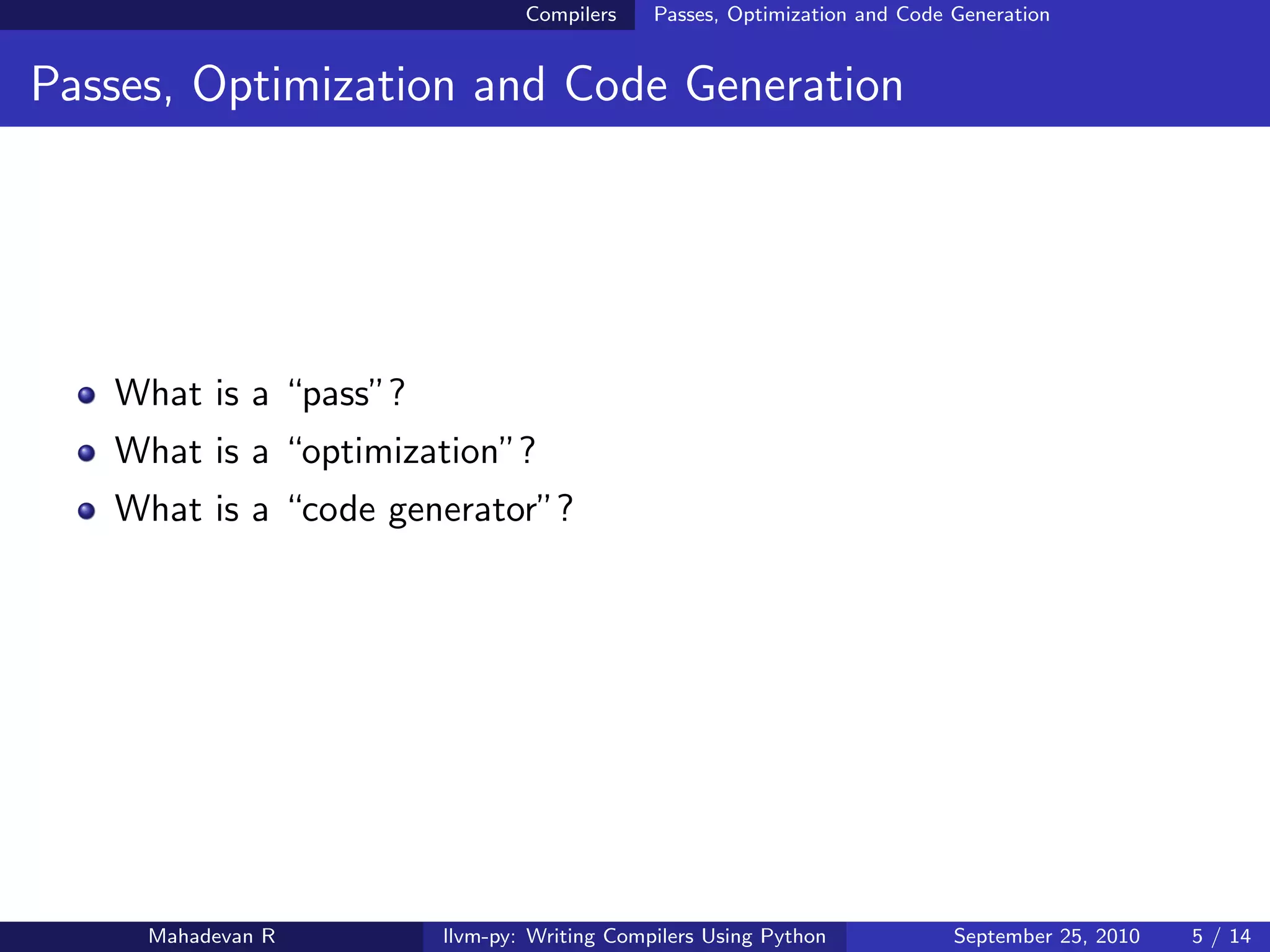 Compilers    Passes, Optimization and Code Generation


Passes, Optimization and Code Generation




   What is a “pass”?
   What is a “optimization”?
   What is a “code generator”?




     Mahadevan R       llvm-py: Writing Compilers Using Python            September 25, 2010   5 / 14
 