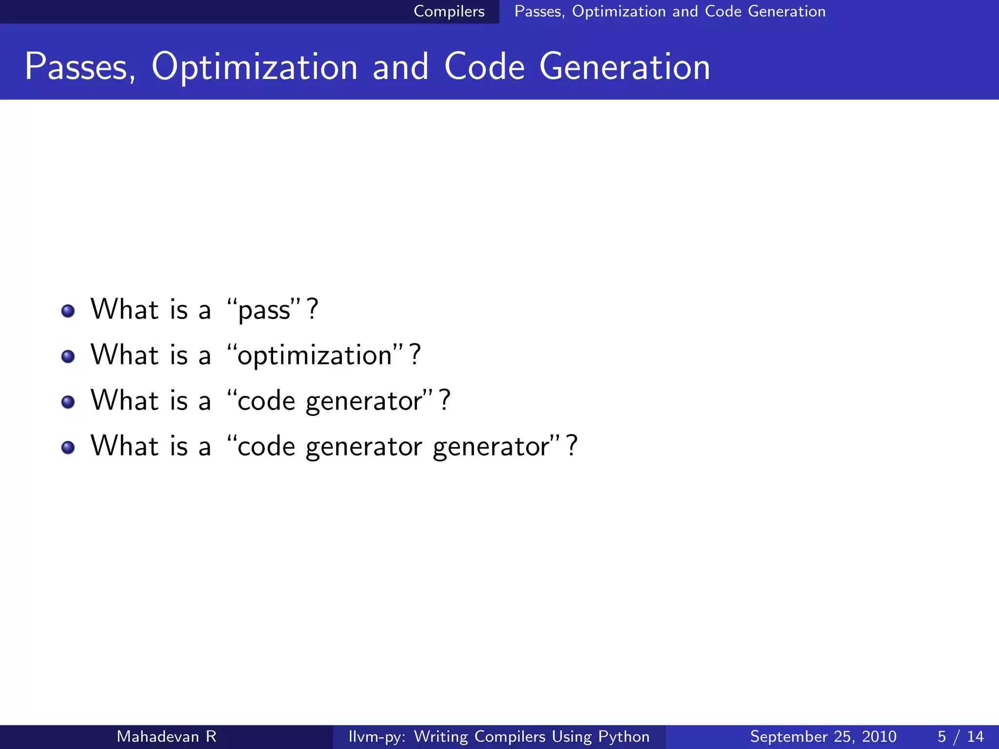 Compilers    Passes, Optimization and Code Generation


Passes, Optimization and Code Generation




   What is a “pass”?
   What is a “optimization”?
   What is a “code generator”?
   What is a “code generator generator”?




     Mahadevan R       llvm-py: Writing Compilers Using Python            September 25, 2010   5 / 14
 