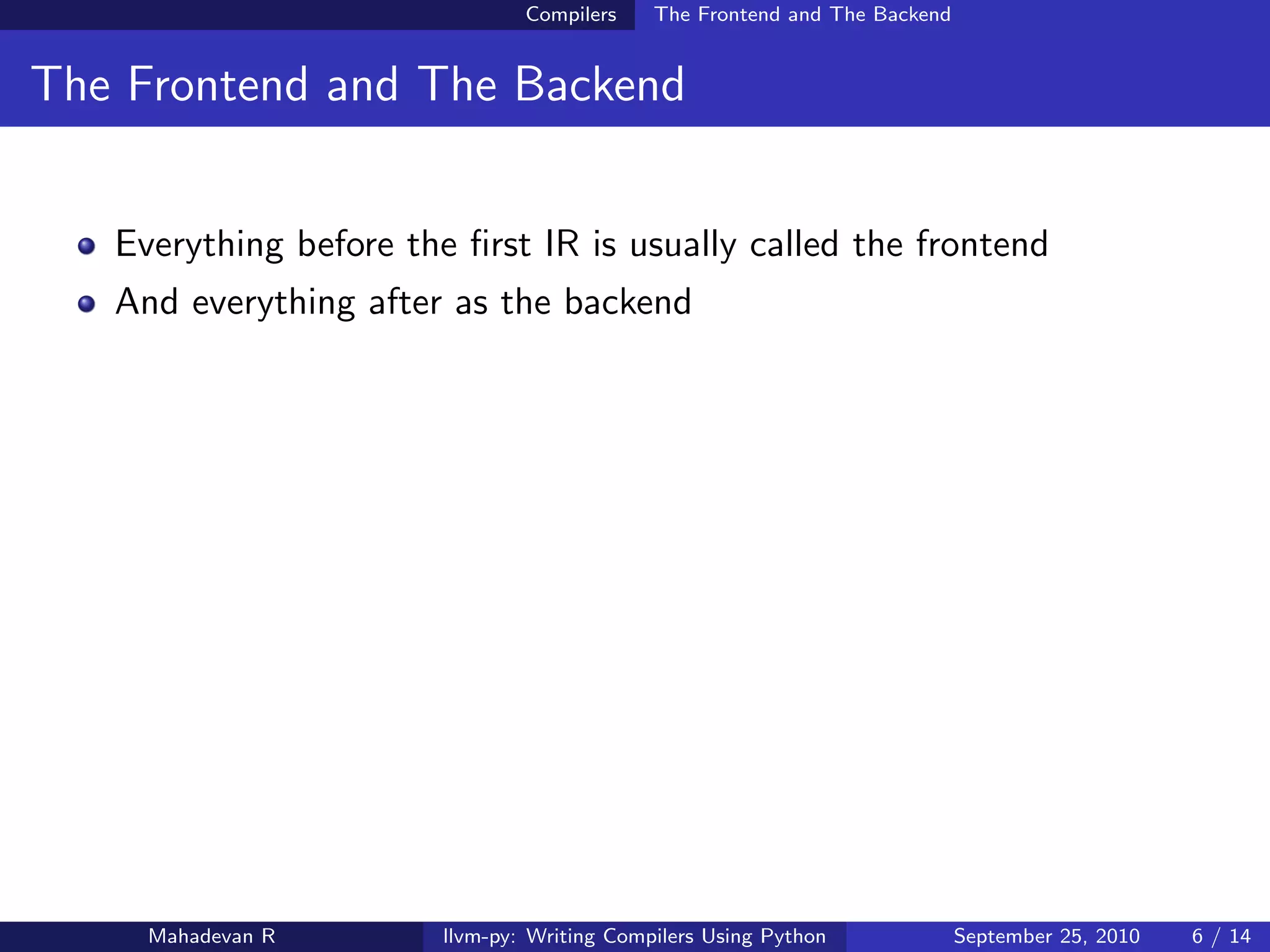 Compilers    The Frontend and The Backend


The Frontend and The Backend


   Everything before the ﬁrst IR is usually called the frontend
   And everything after as the backend




     Mahadevan R        llvm-py: Writing Compilers Using Python             September 25, 2010   6 / 14
 