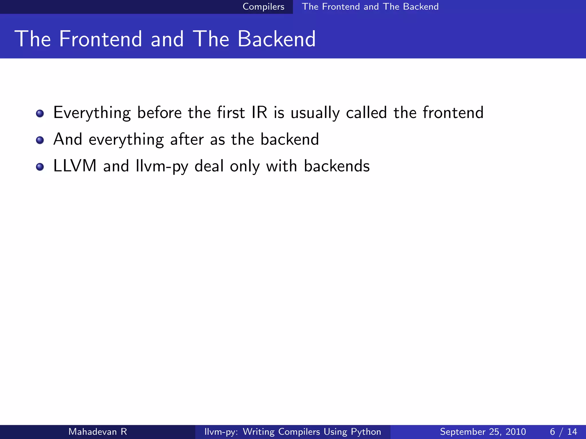 Compilers    The Frontend and The Backend


The Frontend and The Backend


   Everything before the ﬁrst IR is usually called the frontend
   And everything after as the backend
   LLVM and llvm-py deal only with backends




     Mahadevan R        llvm-py: Writing Compilers Using Python             September 25, 2010   6 / 14
 