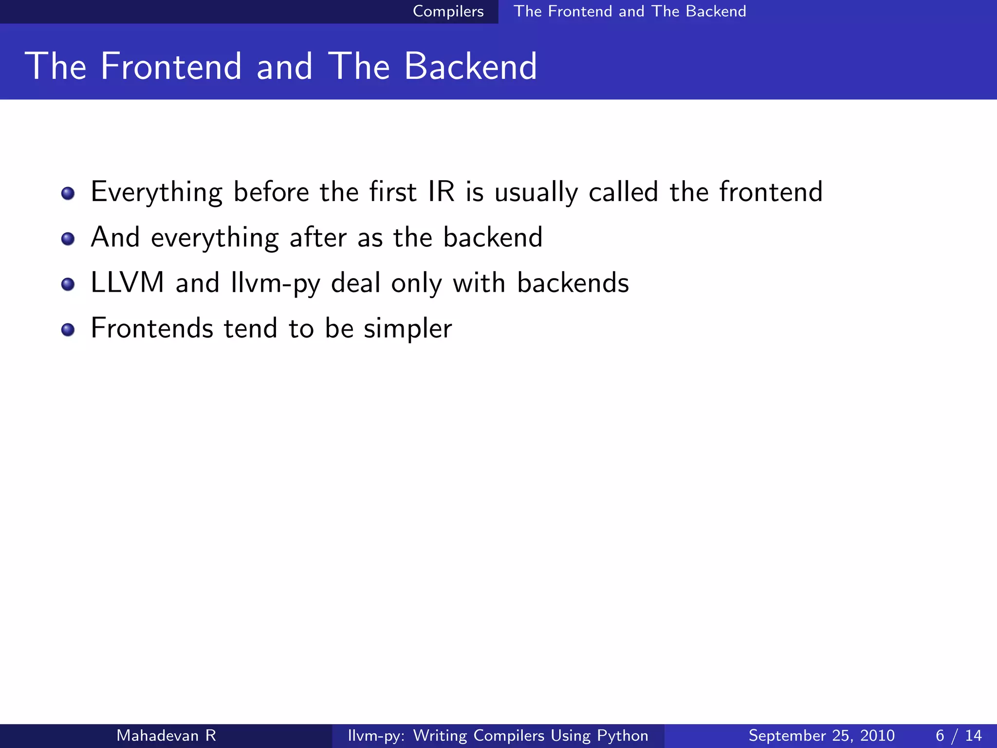 Compilers    The Frontend and The Backend


The Frontend and The Backend


   Everything before the ﬁrst IR is usually called the frontend
   And everything after as the backend
   LLVM and llvm-py deal only with backends
   Frontends tend to be simpler




     Mahadevan R        llvm-py: Writing Compilers Using Python             September 25, 2010   6 / 14
 