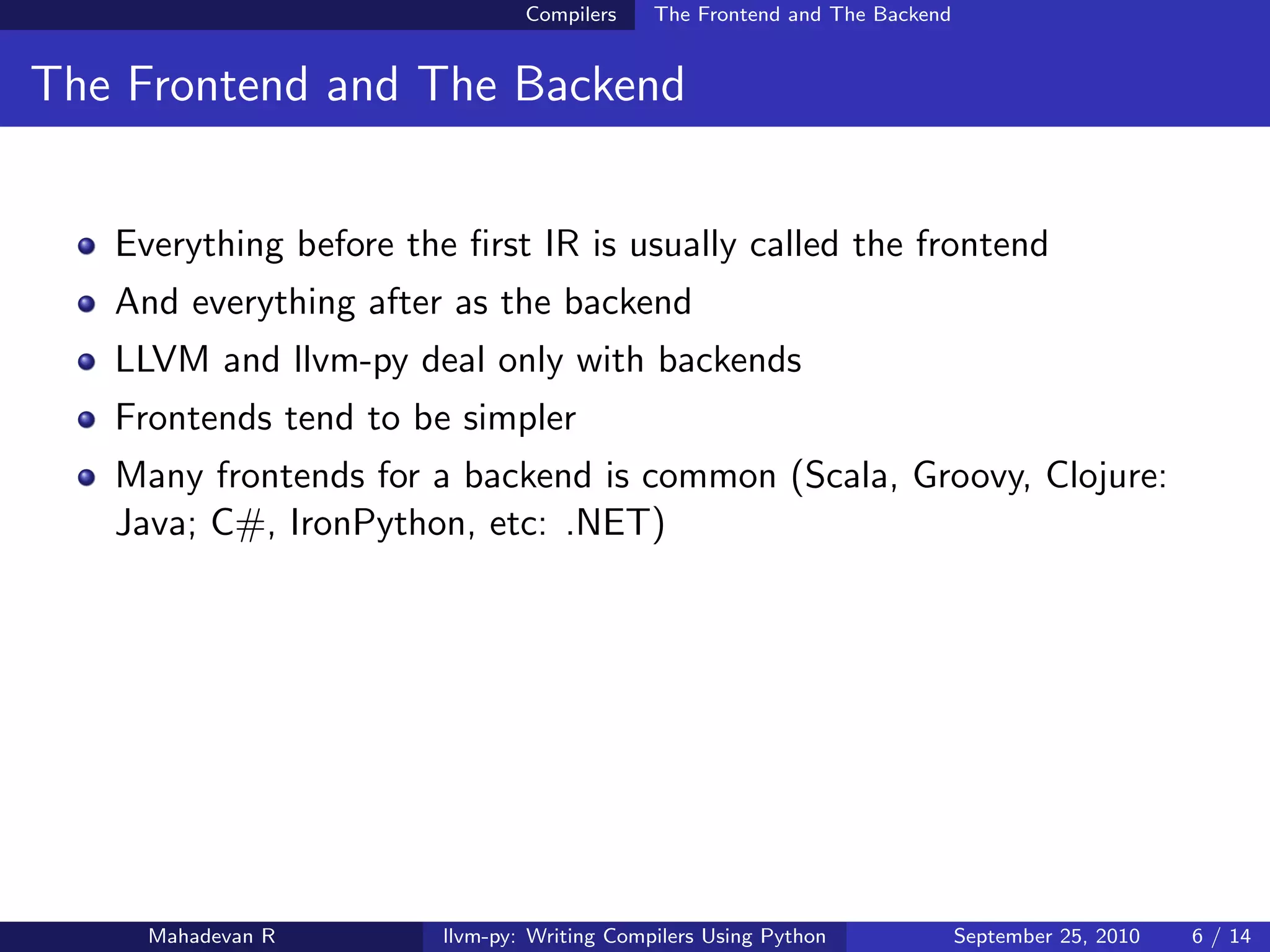 Compilers    The Frontend and The Backend


The Frontend and The Backend


   Everything before the ﬁrst IR is usually called the frontend
   And everything after as the backend
   LLVM and llvm-py deal only with backends
   Frontends tend to be simpler
   Many frontends for a backend is common (Scala, Groovy, Clojure:
   Java; C#, IronPython, etc: .NET)




     Mahadevan R        llvm-py: Writing Compilers Using Python             September 25, 2010   6 / 14
 