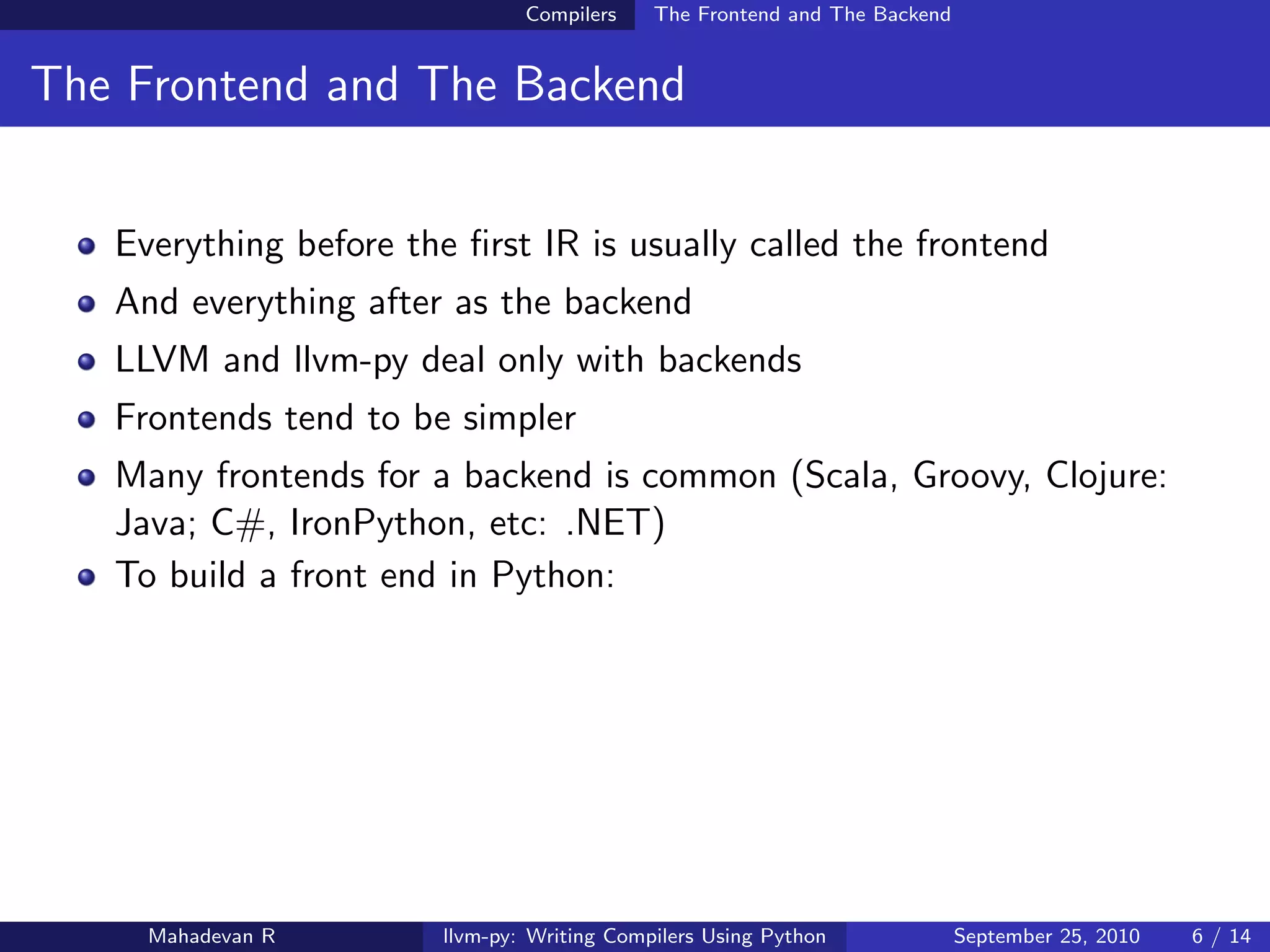 Compilers    The Frontend and The Backend


The Frontend and The Backend


   Everything before the ﬁrst IR is usually called the frontend
   And everything after as the backend
   LLVM and llvm-py deal only with backends
   Frontends tend to be simpler
   Many frontends for a backend is common (Scala, Groovy, Clojure:
   Java; C#, IronPython, etc: .NET)
   To build a front end in Python:




     Mahadevan R        llvm-py: Writing Compilers Using Python             September 25, 2010   6 / 14
 