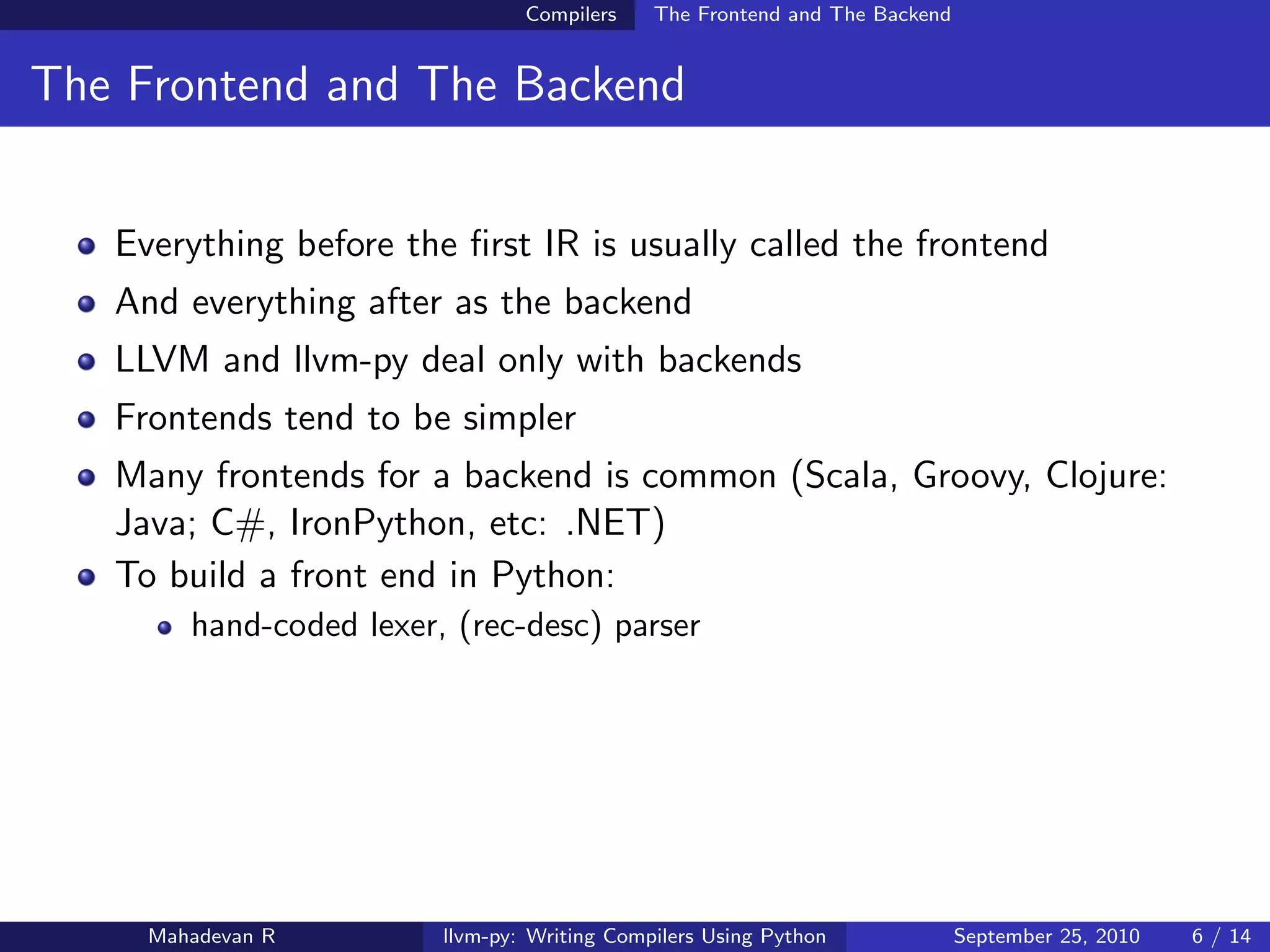 Compilers    The Frontend and The Backend


The Frontend and The Backend


   Everything before the ﬁrst IR is usually called the frontend
   And everything after as the backend
   LLVM and llvm-py deal only with backends
   Frontends tend to be simpler
   Many frontends for a backend is common (Scala, Groovy, Clojure:
   Java; C#, IronPython, etc: .NET)
   To build a front end in Python:
        hand-coded lexer, (rec-desc) parser




     Mahadevan R         llvm-py: Writing Compilers Using Python             September 25, 2010   6 / 14
 