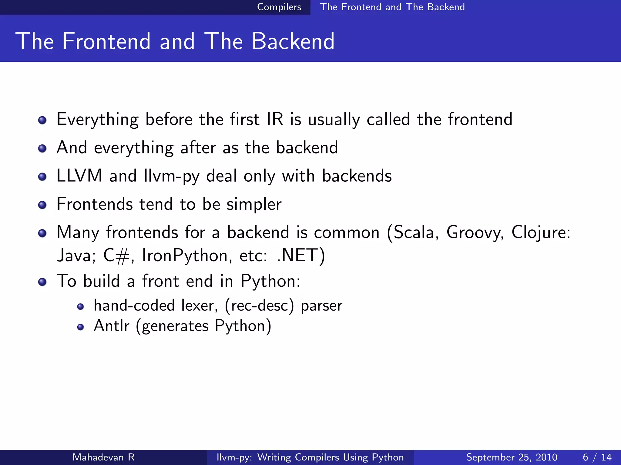 Compilers    The Frontend and The Backend


The Frontend and The Backend


   Everything before the ﬁrst IR is usually called the frontend
   And everything after as the backend
   LLVM and llvm-py deal only with backends
   Frontends tend to be simpler
   Many frontends for a backend is common (Scala, Groovy, Clojure:
   Java; C#, IronPython, etc: .NET)
   To build a front end in Python:
        hand-coded lexer, (rec-desc) parser
        Antlr (generates Python)




     Mahadevan R         llvm-py: Writing Compilers Using Python             September 25, 2010   6 / 14
 