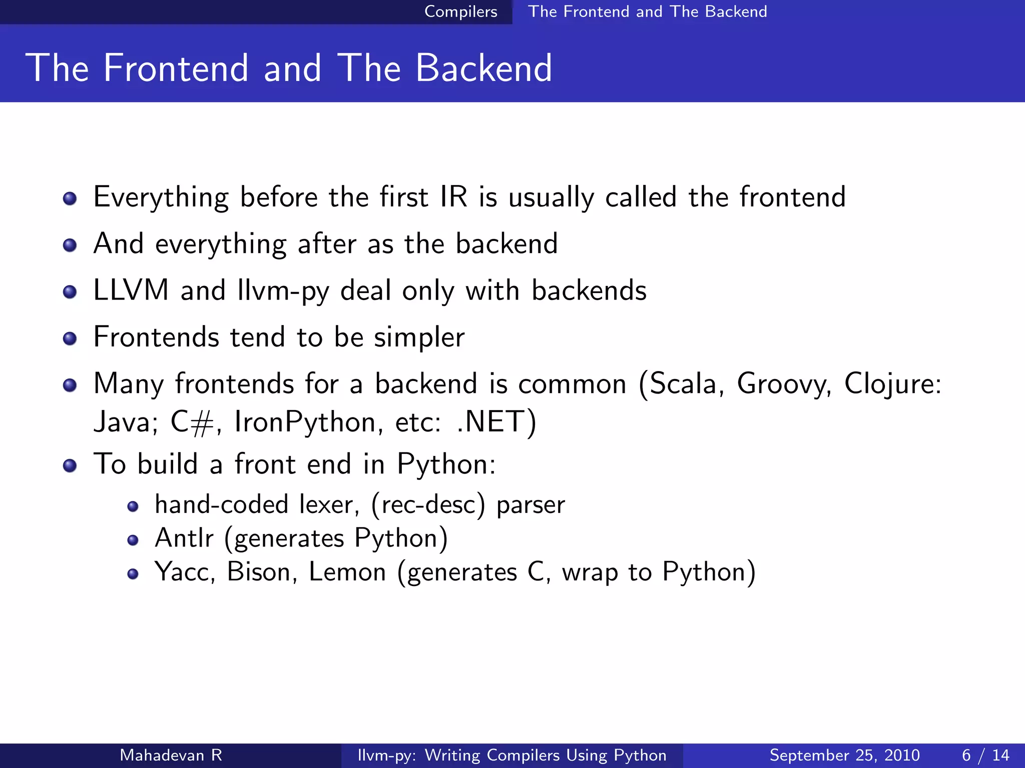 Compilers    The Frontend and The Backend


The Frontend and The Backend


   Everything before the ﬁrst IR is usually called the frontend
   And everything after as the backend
   LLVM and llvm-py deal only with backends
   Frontends tend to be simpler
   Many frontends for a backend is common (Scala, Groovy, Clojure:
   Java; C#, IronPython, etc: .NET)
   To build a front end in Python:
        hand-coded lexer, (rec-desc) parser
        Antlr (generates Python)
        Yacc, Bison, Lemon (generates C, wrap to Python)




     Mahadevan R        llvm-py: Writing Compilers Using Python             September 25, 2010   6 / 14
 