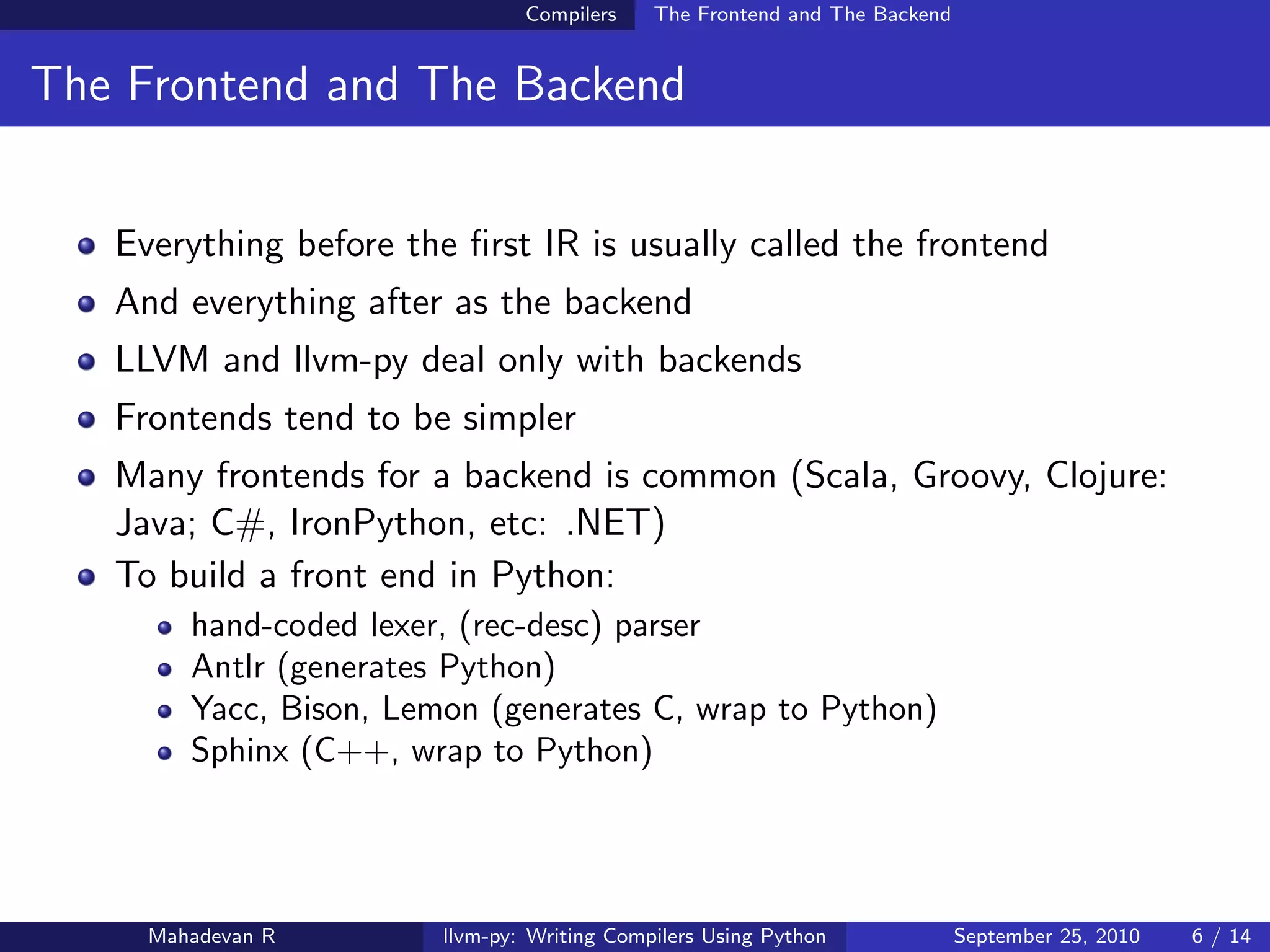 Compilers    The Frontend and The Backend


The Frontend and The Backend


   Everything before the ﬁrst IR is usually called the frontend
   And everything after as the backend
   LLVM and llvm-py deal only with backends
   Frontends tend to be simpler
   Many frontends for a backend is common (Scala, Groovy, Clojure:
   Java; C#, IronPython, etc: .NET)
   To build a front end in Python:
        hand-coded lexer, (rec-desc) parser
        Antlr (generates Python)
        Yacc, Bison, Lemon (generates C, wrap to Python)
        Sphinx (C++, wrap to Python)




     Mahadevan R        llvm-py: Writing Compilers Using Python             September 25, 2010   6 / 14
 