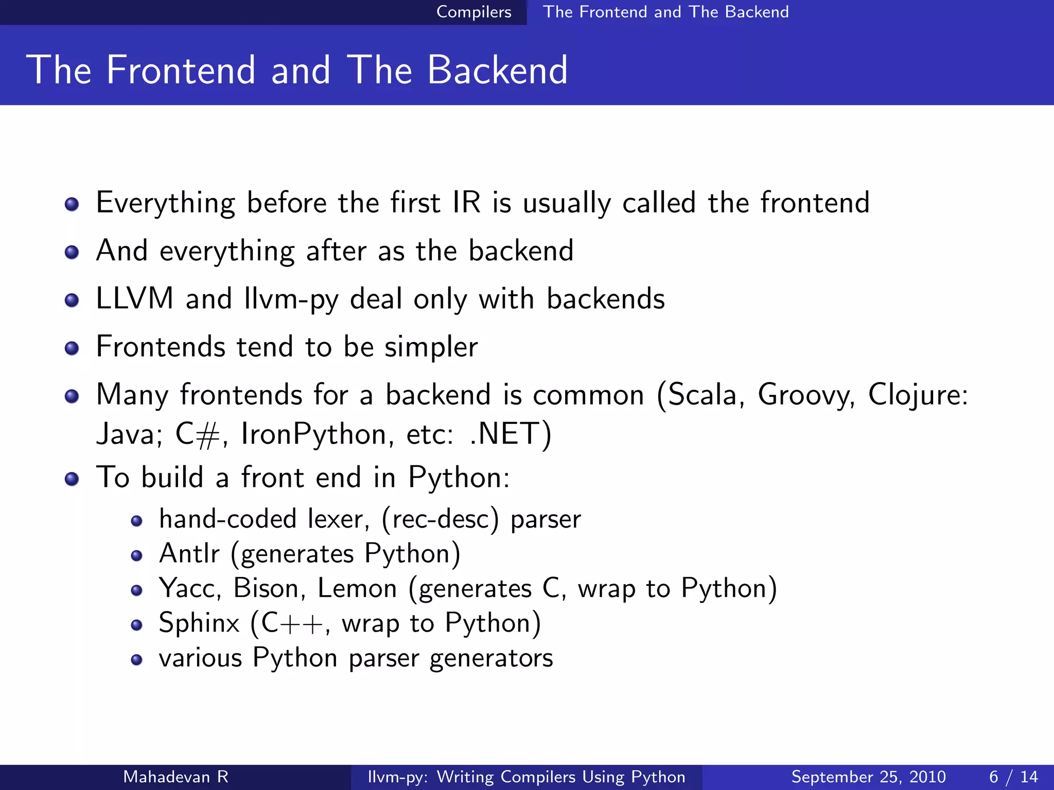 Compilers    The Frontend and The Backend


The Frontend and The Backend


   Everything before the ﬁrst IR is usually called the frontend
   And everything after as the backend
   LLVM and llvm-py deal only with backends
   Frontends tend to be simpler
   Many frontends for a backend is common (Scala, Groovy, Clojure:
   Java; C#, IronPython, etc: .NET)
   To build a front end in Python:
        hand-coded lexer, (rec-desc) parser
        Antlr (generates Python)
        Yacc, Bison, Lemon (generates C, wrap to Python)
        Sphinx (C++, wrap to Python)
        various Python parser generators



     Mahadevan R        llvm-py: Writing Compilers Using Python             September 25, 2010   6 / 14
 