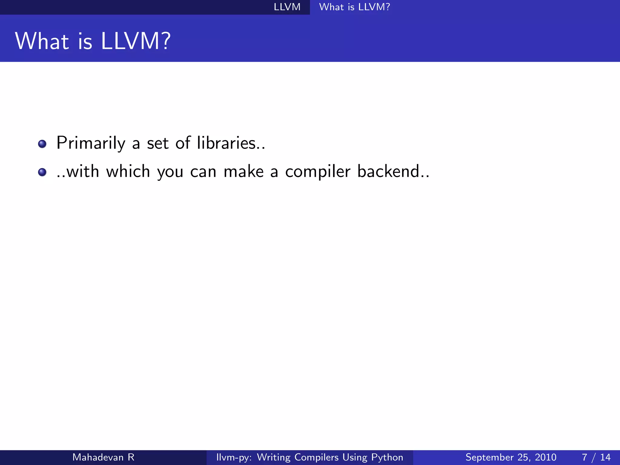 LLVM      What is LLVM?


What is LLVM?



   Primarily a set of libraries..
   ..with which you can make a compiler backend..




     Mahadevan R         llvm-py: Writing Compilers Using Python   September 25, 2010   7 / 14
 