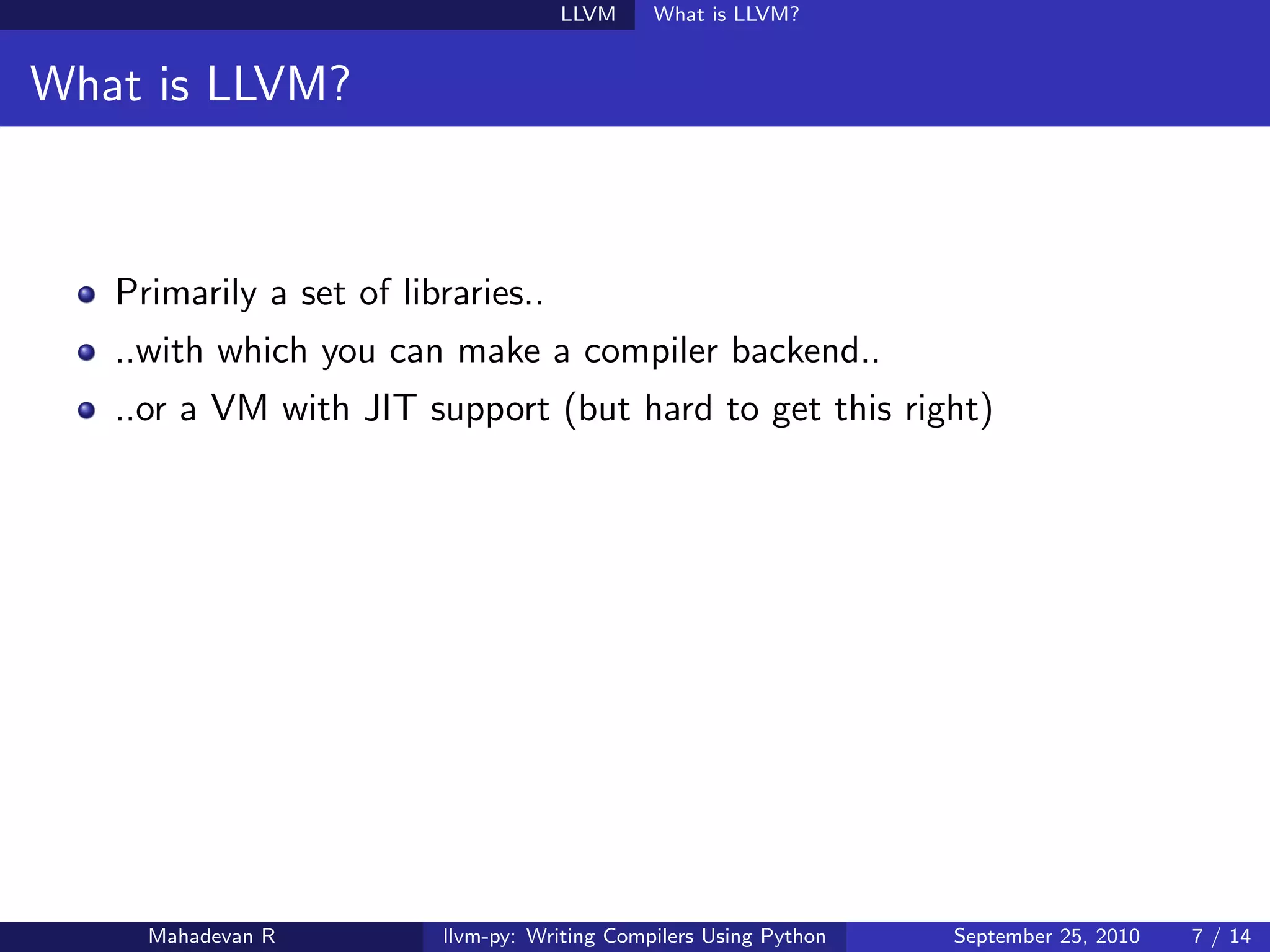 LLVM      What is LLVM?


What is LLVM?



   Primarily a set of libraries..
   ..with which you can make a compiler backend..
   ..or a VM with JIT support (but hard to get this right)




     Mahadevan R         llvm-py: Writing Compilers Using Python   September 25, 2010   7 / 14
 