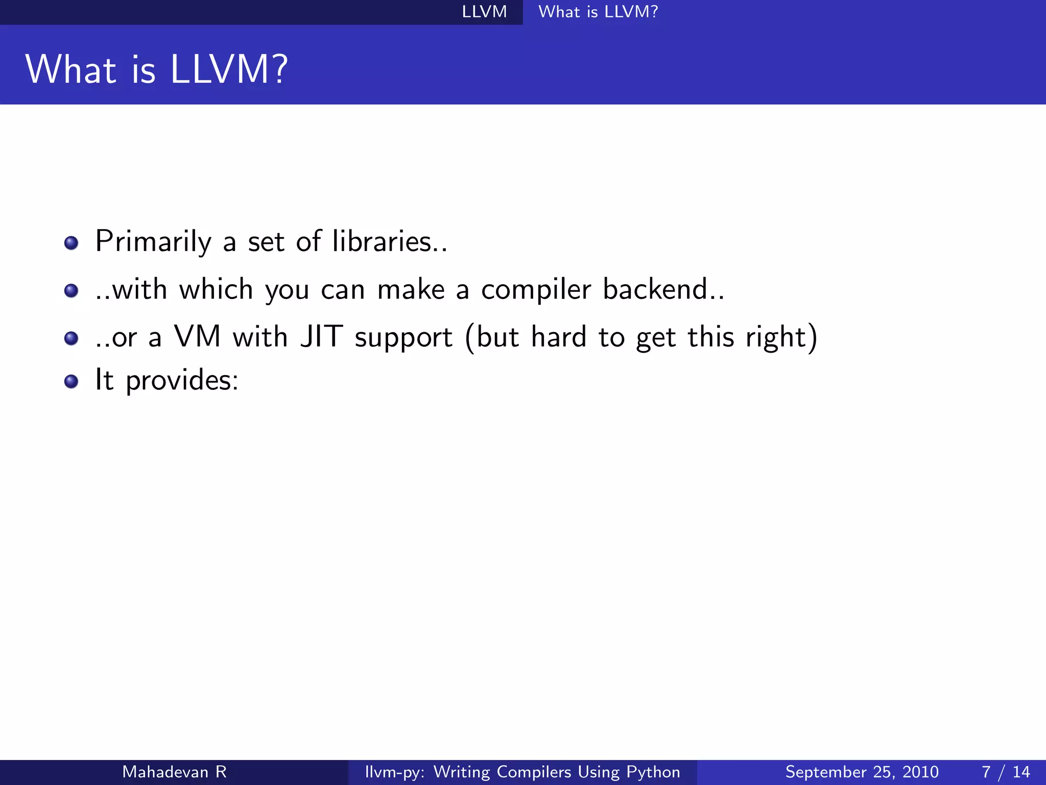 LLVM      What is LLVM?


What is LLVM?



   Primarily a set of libraries..
   ..with which you can make a compiler backend..
   ..or a VM with JIT support (but hard to get this right)
   It provides:




     Mahadevan R         llvm-py: Writing Compilers Using Python   September 25, 2010   7 / 14
 