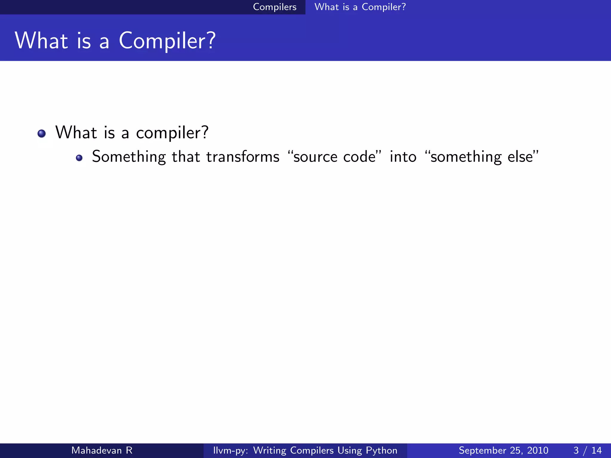 Compilers    What is a Compiler?


What is a Compiler?


   What is a compiler?
        Something that transforms “source code” into “something else”




     Mahadevan R         llvm-py: Writing Compilers Using Python    September 25, 2010   3 / 14
 
