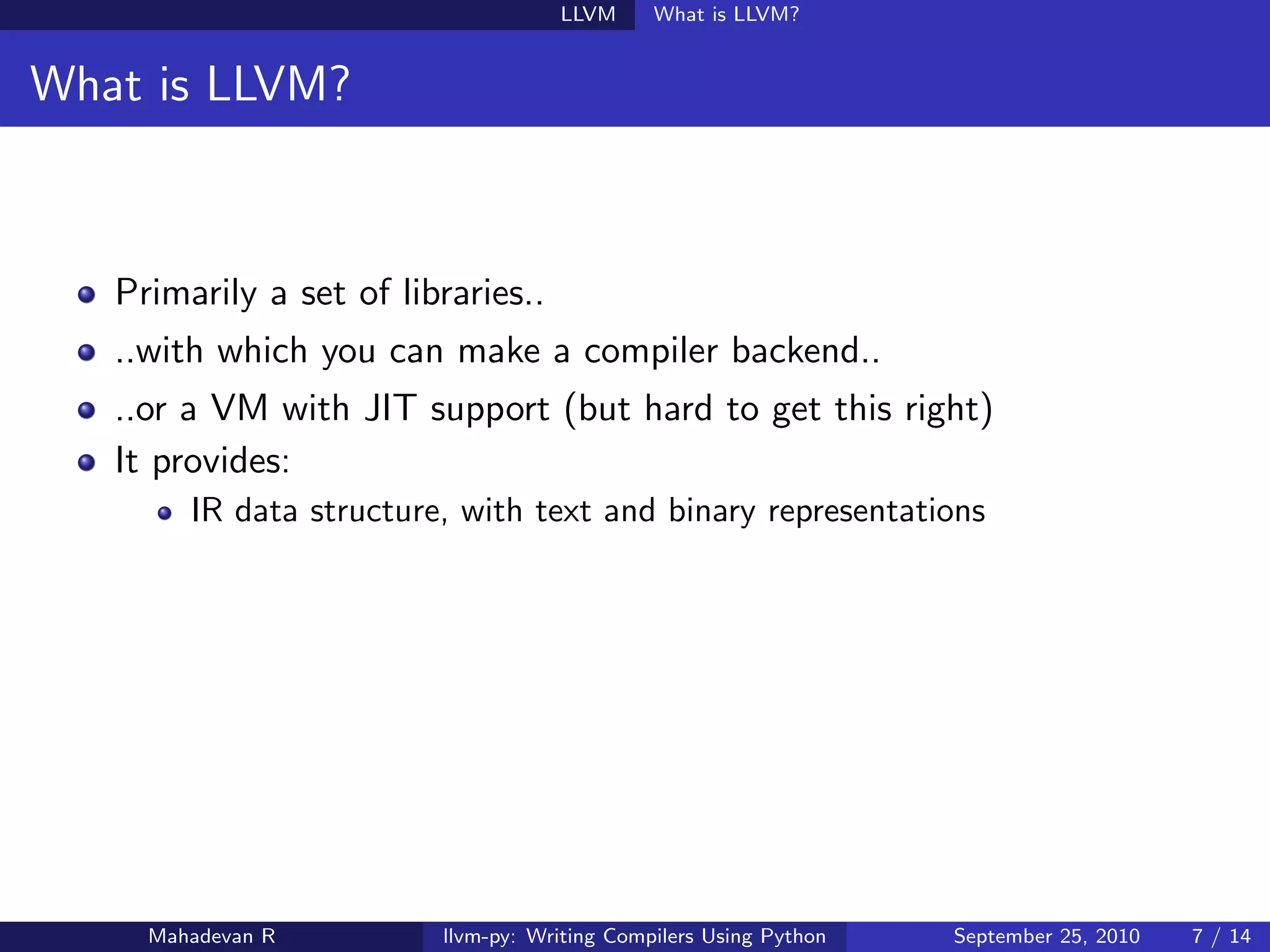 LLVM      What is LLVM?


What is LLVM?



   Primarily a set of libraries..
   ..with which you can make a compiler backend..
   ..or a VM with JIT support (but hard to get this right)
   It provides:
        IR data structure, with text and binary representations




     Mahadevan R         llvm-py: Writing Compilers Using Python   September 25, 2010   7 / 14
 