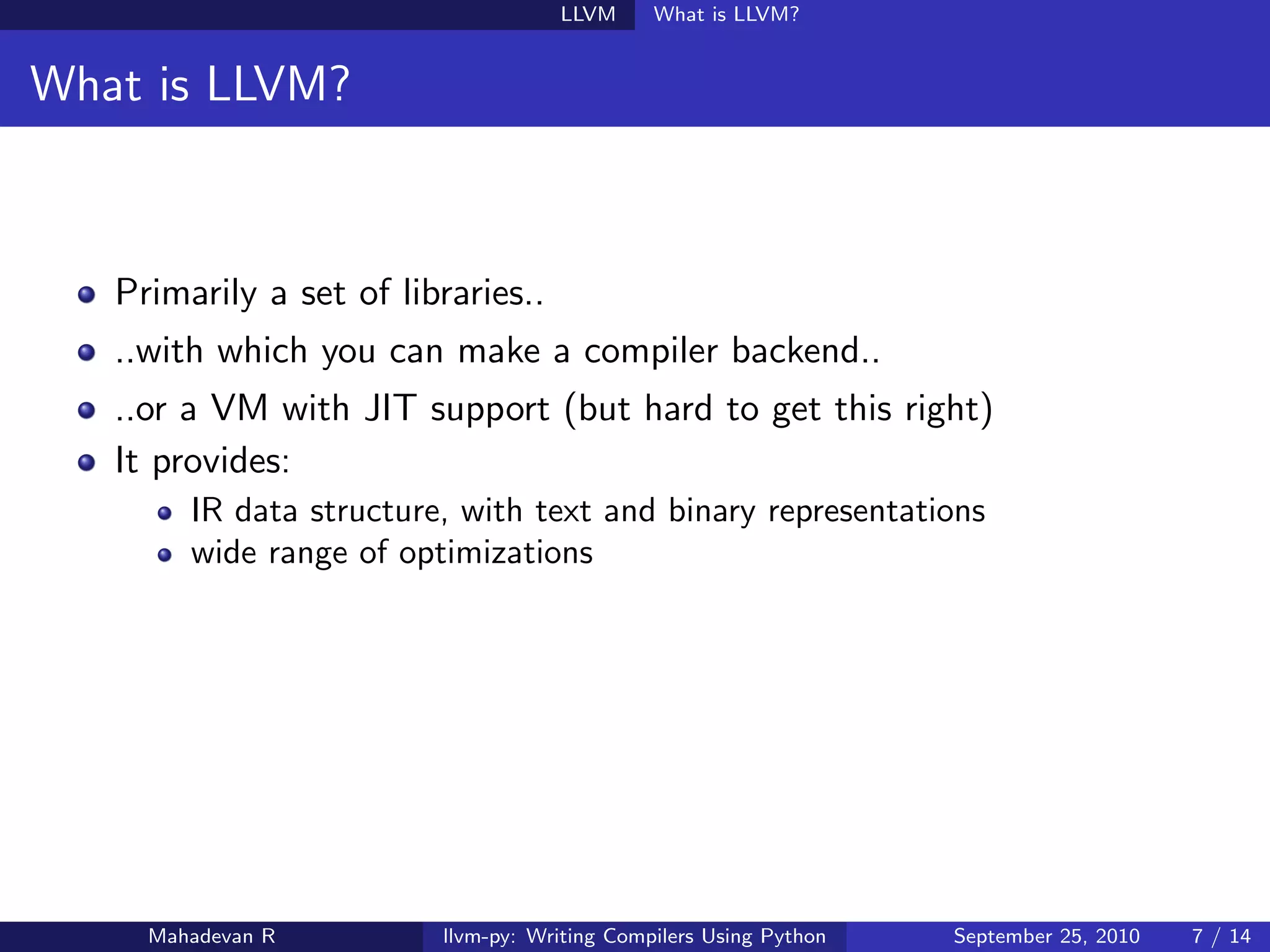 LLVM      What is LLVM?


What is LLVM?



   Primarily a set of libraries..
   ..with which you can make a compiler backend..
   ..or a VM with JIT support (but hard to get this right)
   It provides:
        IR data structure, with text and binary representations
        wide range of optimizations




     Mahadevan R         llvm-py: Writing Compilers Using Python   September 25, 2010   7 / 14
 