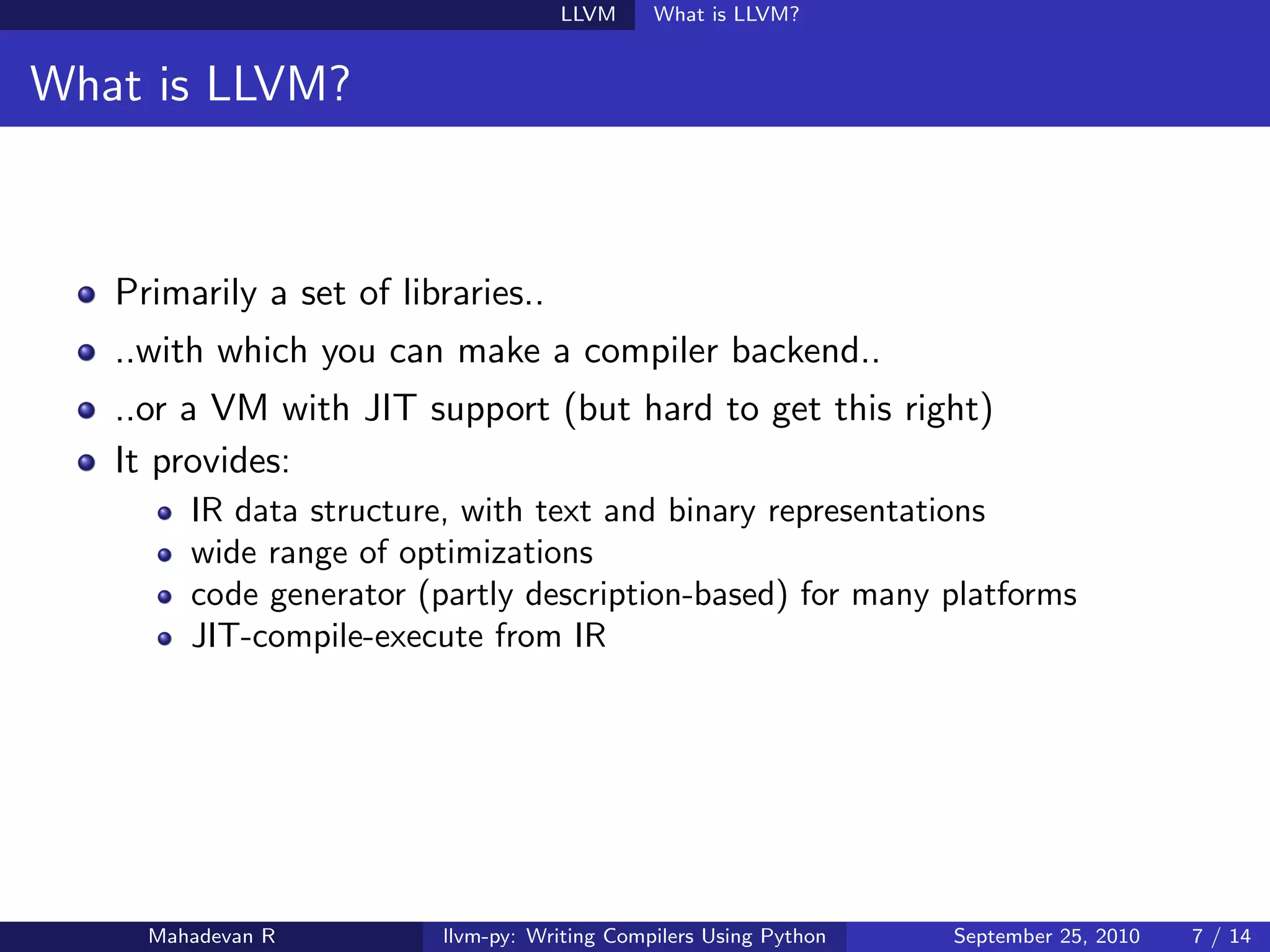 LLVM      What is LLVM?


What is LLVM?



   Primarily a set of libraries..
   ..with which you can make a compiler backend..
   ..or a VM with JIT support (but hard to get this right)
   It provides:
        IR data structure, with text and binary representations
        wide range of optimizations
        code generator (partly description-based) for many platforms
        JIT-compile-execute from IR




     Mahadevan R         llvm-py: Writing Compilers Using Python   September 25, 2010   7 / 14
 