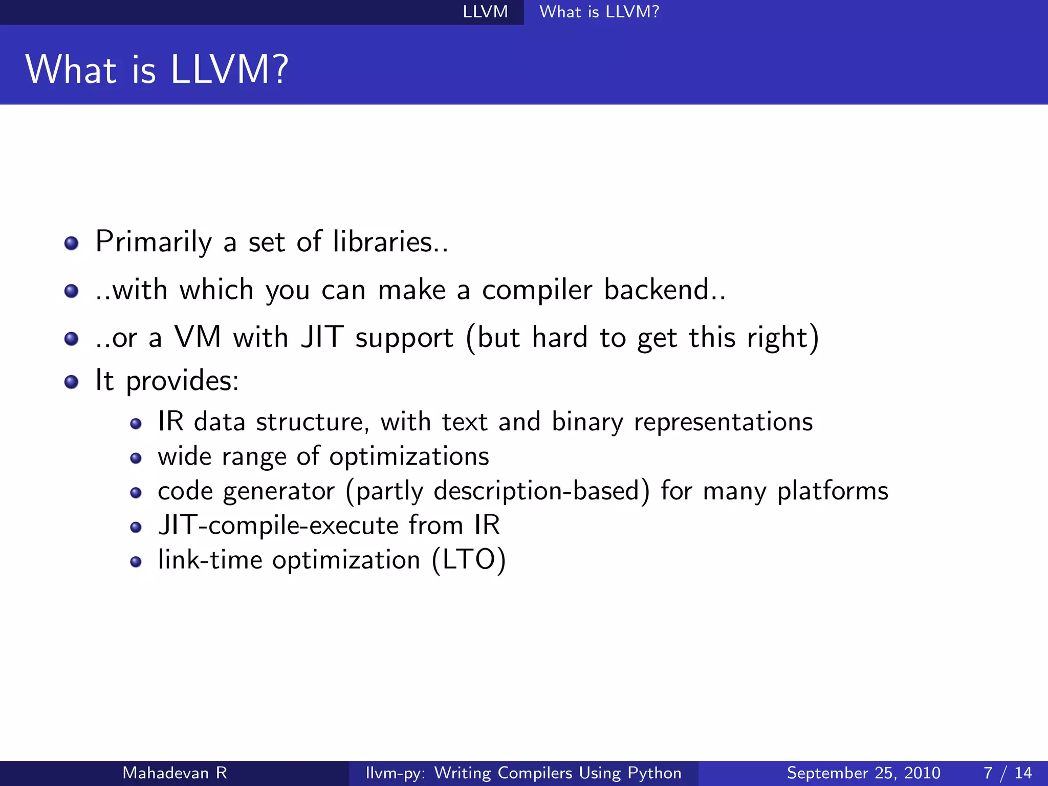 LLVM      What is LLVM?


What is LLVM?



   Primarily a set of libraries..
   ..with which you can make a compiler backend..
   ..or a VM with JIT support (but hard to get this right)
   It provides:
        IR data structure, with text and binary representations
        wide range of optimizations
        code generator (partly description-based) for many platforms
        JIT-compile-execute from IR
        link-time optimization (LTO)




     Mahadevan R         llvm-py: Writing Compilers Using Python   September 25, 2010   7 / 14
 