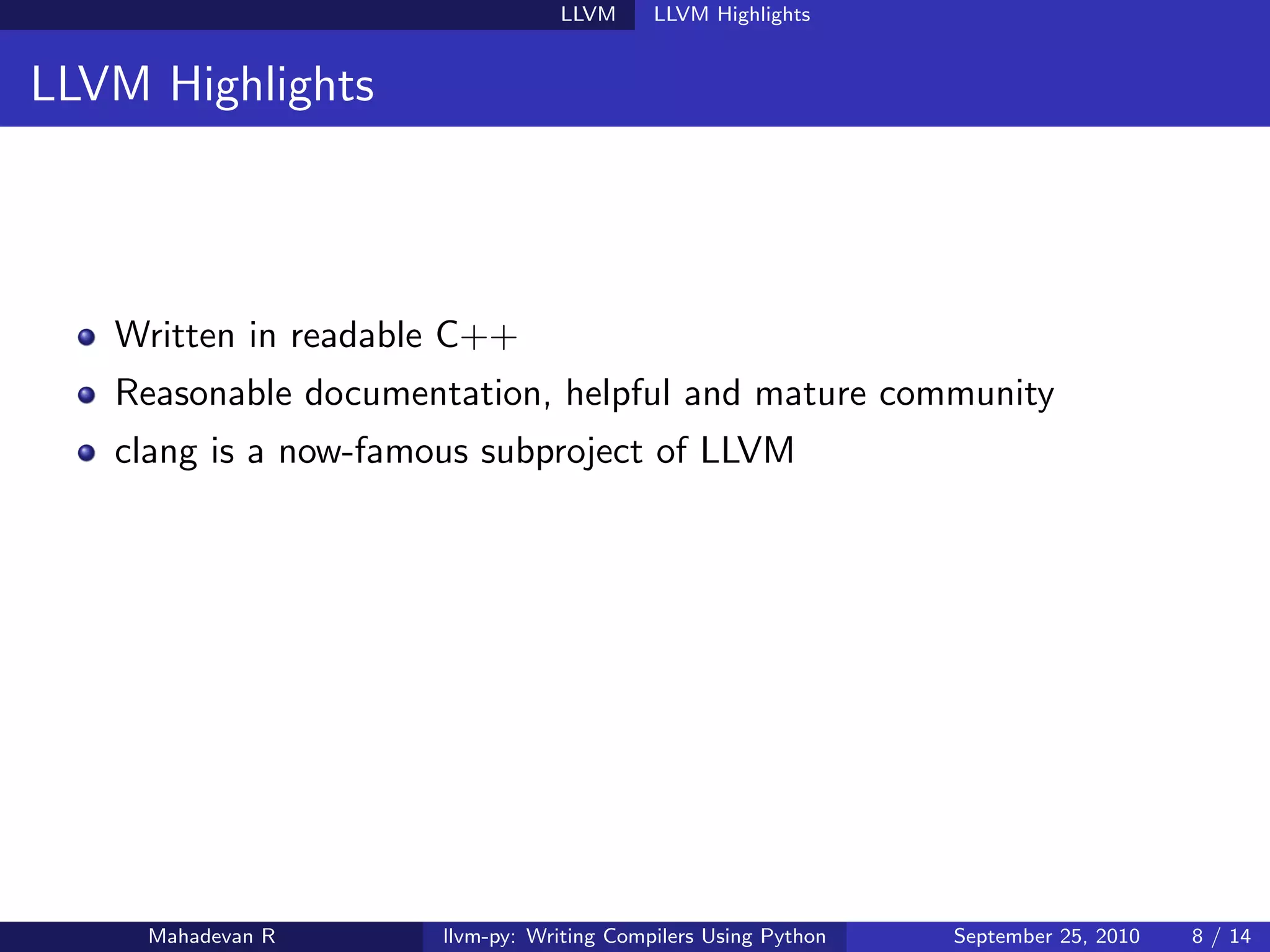 LLVM      LLVM Highlights


LLVM Highlights



   Written in readable C++
   Reasonable documentation, helpful and mature community
   clang is a now-famous subproject of LLVM




     Mahadevan R      llvm-py: Writing Compilers Using Python   September 25, 2010   8 / 14
 