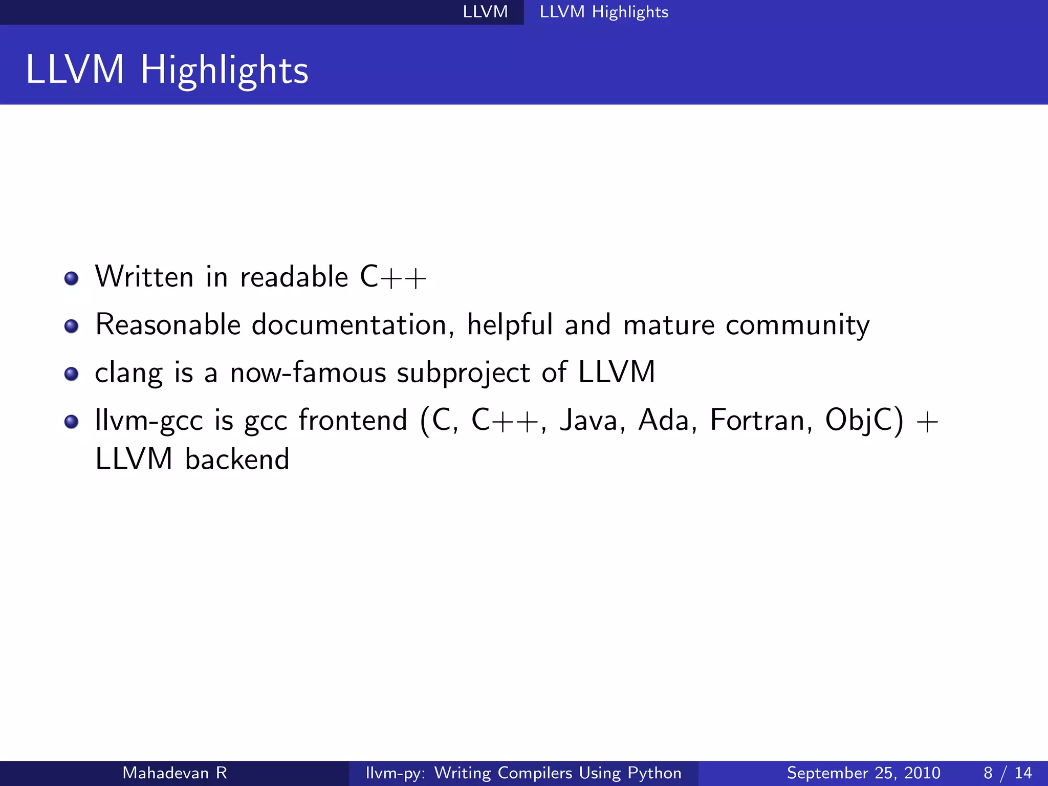LLVM      LLVM Highlights


LLVM Highlights



   Written in readable C++
   Reasonable documentation, helpful and mature community
   clang is a now-famous subproject of LLVM
   llvm-gcc is gcc frontend (C, C++, Java, Ada, Fortran, ObjC) +
   LLVM backend




     Mahadevan R      llvm-py: Writing Compilers Using Python   September 25, 2010   8 / 14
 