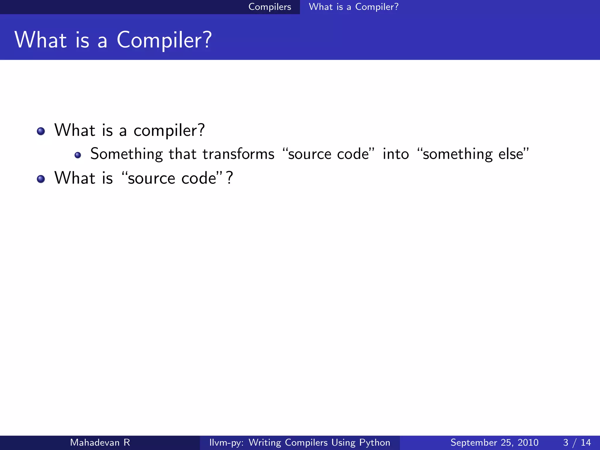 Compilers    What is a Compiler?


What is a Compiler?


   What is a compiler?
        Something that transforms “source code” into “something else”
   What is “source code”?




     Mahadevan R         llvm-py: Writing Compilers Using Python    September 25, 2010   3 / 14
 