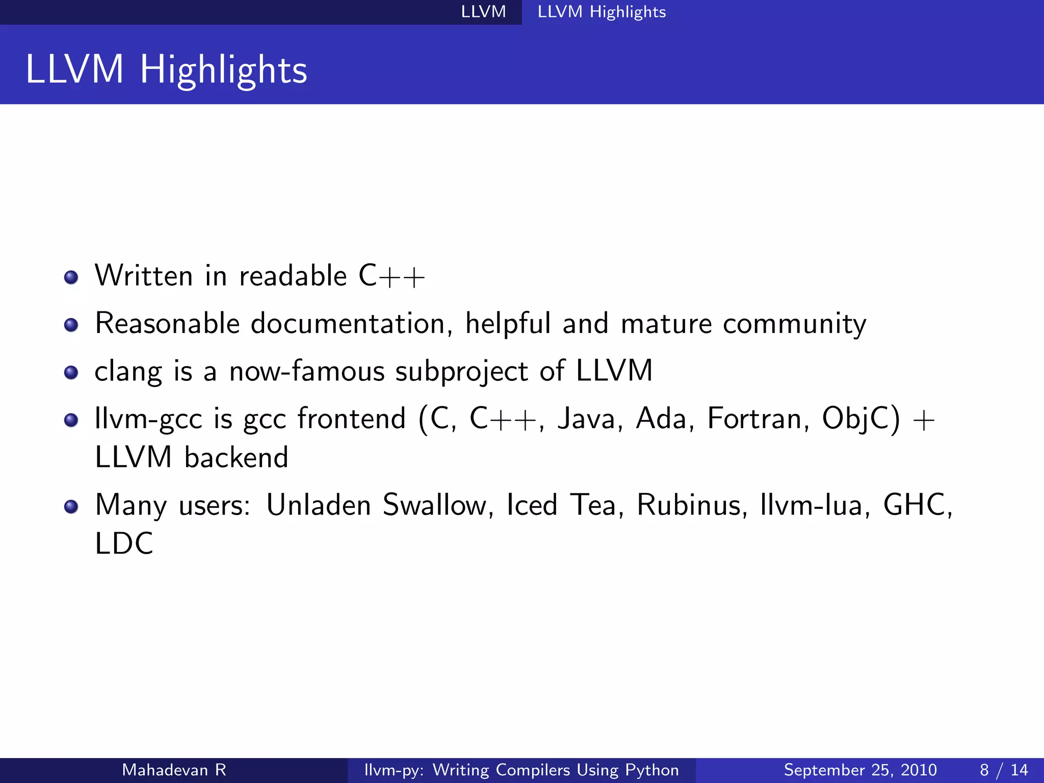 LLVM      LLVM Highlights


LLVM Highlights



   Written in readable C++
   Reasonable documentation, helpful and mature community
   clang is a now-famous subproject of LLVM
   llvm-gcc is gcc frontend (C, C++, Java, Ada, Fortran, ObjC) +
   LLVM backend
   Many users: Unladen Swallow, Iced Tea, Rubinus, llvm-lua, GHC,
   LDC




     Mahadevan R      llvm-py: Writing Compilers Using Python   September 25, 2010   8 / 14
 